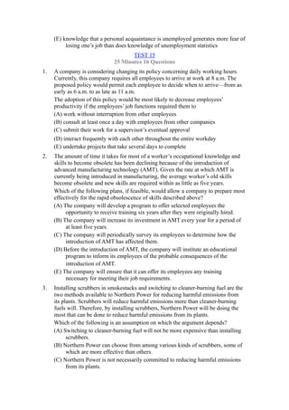 (E) knowledge that a personal acquaintance is unemployed generates more fear of
          losing one’s job than does knowledge of unemployment statistics
                                     TEST 15
                              25 Minutes 16 Questions
1.   A company is considering changing its policy concerning daily working hours.
     Currently, this company requires all employees to arrive at work at 8 a.m. The
     proposed policy would permit each employee to decide when to arrive—from as
     early as 6 a.m. to as late as 11 a.m.
     The adoption of this policy would be most likely to decrease employees’
     productivity if the employees’ job functions required them to
     (A) work without interruption from other employees
     (B) consult at least once a day with employees from other companies
     (C) submit their work for a supervisor’s eventual approval
     (D) interact frequently with each other throughout the entire workday
     (E) undertake projects that take several days to complete
2.   The amount of time it takes for most of a worker’s occupational knowledge and
     skills to become obsolete has been declining because of the introduction of
     advanced manufacturing technology (AMT). Given the rate at which AMT is
     currently being introduced in manufacturing, the average worker’s old skills
     become obsolete and new skills are required within as little as five years.
     Which of the following plans, if feasible, would allow a company to prepare most
     effectively for the rapid obsolescence of skills described above?
     (A) The company will develop a program to offer selected employees the
           opportunity to receive training six years after they were originally hired.
     (B) The company will increase its investment in AMT every year for a period of
           at least five years.
     (C) The company will periodically survey its employees to determine how the
           introduction of AMT has affected them.
     (D) Before the introduction of AMT, the company will institute an educational
           program to inform its employees of the probable consequences of the
           introduction of AMT.
     (E) The company will ensure that it can offer its employees any training
           necessary for meeting their job requirements.
3.   Installing scrubbers in smokestacks and switching to cleaner-burning fuel are the
     two methods available to Northern Power for reducing harmful emissions from
     its plants. Scrubbers will reduce harmful emissions more than cleaner-burning
     fuels will. Therefore, by installing scrubbers, Northern Power will be doing the
     most that can be done to reduce harmful emissions from its plants.
     Which of the following is an assumption on which the argument depends?
     (A) Switching to cleaner-burning fuel will not be more expensive than installing
           scrubbers.
     (B) Northern Power can choose from among various kinds of scrubbers, some of
           which are more effective than others.
     (C) Northern Power is not necessarily committed to reducing harmful emissions
           from its plants.
 