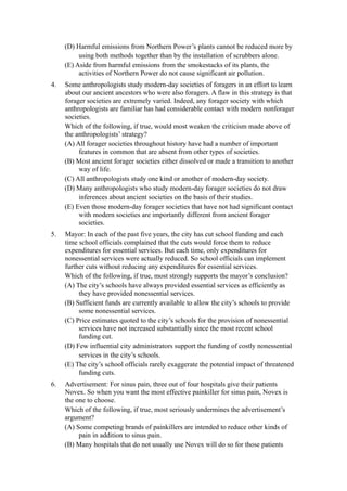(D) Harmful emissions from Northern Power’s plants cannot be reduced more by
          using both methods together than by the installation of scrubbers alone.
     (E) Aside from harmful emissions from the smokestacks of its plants, the
          activities of Northern Power do not cause significant air pollution.
4.   Some anthropologists study modern-day societies of foragers in an effort to learn
     about our ancient ancestors who were also foragers. A flaw in this strategy is that
     forager societies are extremely varied. Indeed, any forager society with which
     anthropologists are familiar has had considerable contact with modern nonforager
     societies.
     Which of the following, if true, would most weaken the criticism made above of
     the anthropologists’ strategy?
     (A) All forager societies throughout history have had a number of important
          features in common that are absent from other types of societies.
     (B) Most ancient forager societies either dissolved or made a transition to another
          way of life.
     (C) All anthropologists study one kind or another of modern-day society.
     (D) Many anthropologists who study modern-day forager societies do not draw
          inferences about ancient societies on the basis of their studies.
     (E) Even those modern-day forager societies that have not had significant contact
          with modern societies are importantly different from ancient forager
          societies.
5.   Mayor: In each of the past five years, the city has cut school funding and each
     time school officials complained that the cuts would force them to reduce
     expenditures for essential services. But each time, only expenditures for
     nonessential services were actually reduced. So school officials can implement
     further cuts without reducing any expenditures for essential services.
     Which of the following, if true, most strongly supports the mayor’s conclusion?
     (A) The city’s schools have always provided essential services as efficiently as
          they have provided nonessential services.
     (B) Sufficient funds are currently available to allow the city’s schools to provide
          some nonessential services.
     (C) Price estimates quoted to the city’s schools for the provision of nonessential
          services have not increased substantially since the most recent school
          funding cut.
     (D) Few influential city administrators support the funding of costly nonessential
          services in the city’s schools.
     (E) The city’s school officials rarely exaggerate the potential impact of threatened
          funding cuts.
6.   Advertisement: For sinus pain, three out of four hospitals give their patients
     Novex. So when you want the most effective painkiller for sinus pain, Novex is
     the one to choose.
     Which of the following, if true, most seriously undermines the advertisement’s
     argument?
     (A) Some competing brands of painkillers are intended to reduce other kinds of
          pain in addition to sinus pain.
     (B) Many hospitals that do not usually use Novex will do so for those patients
 