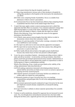 who cannot tolerate the drug the hospitals usually use.
     (C) Many drug manufacturers increase sales of their products to hospitals by
          selling these products to the hospitals at the lowest price the manufacturers
          can afford.
     (D) Unlike some competing brands of painkillers, Novex is available from
          pharmacies without a doctor’s prescription.
     (E) In clinical trials Novex has been found more effective than competing brands
          of painkillers that have been on the market longer than Novex.
7.   A report that many apples contain a cancer-causing preservative called Alar
     apparently had little effect on consumers. Few consumers planned to change their
     apple-buying habits as a result of the report. Nonetheless, sales of apples in
     grocery stores fell sharply in March, a month after the report was issued.
     Which of the following, if true, best explains the reason for the apparent
     discrepancy described above?
     (A) In March, many grocers removed apples from their shelves in order to
          demonstrate concern about their customers’ health.
     (B) Because of a growing number of food-safety warnings, consumers in March
          were indifferent to such warnings.
     (C) The report was delivered on television and also appeared in newspapers.
     (D) The report did not mention that any other fruit contains Alar, although the
          preservative is used on other fruit.
     (E) Public health officials did not believe that apples posed a health threat
          because only minute traces of Alar were present in affected apples.
8.   A new law gives ownership of patents—documents providing exclusive right to
     make and sell an invention—to universities, not the government, when those
     patents result from government-sponsored university research. Administrators at
     Logos University plan to sell any patents they acquire to corporations in order to
     fund programs to improve undergraduate teaching.
     Which of the following, if true, would cast most doubt on the viability of the
     college administrators’ plan described above?
     (A) Profit-making corporations interested in developing products based on
          patents held by universities are likely to try to serve as exclusive sponsors of
          ongoing university research projects.
     (B) Corporate sponsors of research in university facilities are entitled to tax
          credits under new federal tax-code guidelines.
     (C) Research scientists at Logos University have few or no teaching
          responsibilities and participate little if at all in the undergraduate programs
          in their field.
     (D) Government-sponsored research conducted at Logos University for the most
          part duplicates research already completed by several profit-making
          corporations.
     (E) Logos University is unlikely to attract corporate sponsorship of its scientific
          research.
9.   Contrary to earlier predictions, demand for sugarcane has not increased in recent
     years. Yet, even though prices and production amounts have also been stable
     during the last three years, sugarcane growers last year increased their profits by
 
