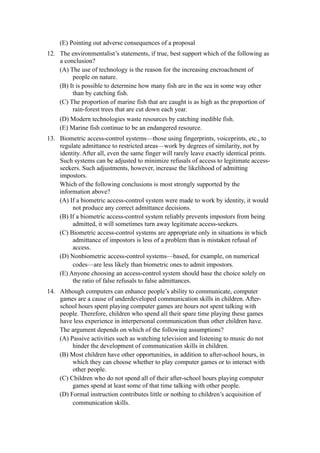 (E) Pointing out adverse consequences of a proposal
12. The environmentalist’s statements, if true, best support which of the following as
    a conclusion?
    (A) The use of technology is the reason for the increasing encroachment of
         people on nature.
    (B) It is possible to determine how many fish are in the sea in some way other
         than by catching fish.
    (C) The proportion of marine fish that are caught is as high as the proportion of
         rain-forest trees that are cut down each year.
     (D) Modern technologies waste resources by catching inedible fish.
     (E) Marine fish continue to be an endangered resource.
13. Biometric access-control systems—those using fingerprints, voiceprints, etc., to
    regulate admittance to restricted areas—work by degrees of similarity, not by
    identity. After all, even the same finger will rarely leave exactly identical prints.
    Such systems can be adjusted to minimize refusals of access to legitimate access-
    seekers. Such adjustments, however, increase the likelihood of admitting
    impostors.
    Which of the following conclusions is most strongly supported by the
    information above?
    (A) If a biometric access-control system were made to work by identity, it would
         not produce any correct admittance decisions.
    (B) If a biometric access-control system reliably prevents impostors from being
         admitted, it will sometimes turn away legitimate access-seekers.
    (C) Biometric access-control systems are appropriate only in situations in which
         admittance of impostors is less of a problem than is mistaken refusal of
         access.
    (D) Nonbiometric access-control systems—based, for example, on numerical
         codes—are less likely than biometric ones to admit impostors.
    (E) Anyone choosing an access-control system should base the choice solely on
         the ratio of false refusals to false admittances.
14. Although computers can enhance people’s ability to communicate, computer
    games are a cause of underdeveloped communication skills in children. After-
    school hours spent playing computer games are hours not spent talking with
    people. Therefore, children who spend all their spare time playing these games
    have less experience in interpersonal communication than other children have.
    The argument depends on which of the following assumptions?
    (A) Passive activities such as watching television and listening to music do not
         hinder the development of communication skills in children.
    (B) Most children have other opportunities, in addition to after-school hours, in
         which they can choose whether to play computer games or to interact with
         other people.
    (C) Children who do not spend all of their after-school hours playing computer
         games spend at least some of that time talking with other people.
    (D) Formal instruction contributes little or nothing to children’s acquisition of
         communication skills.
 