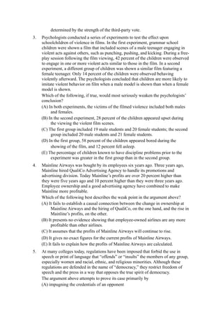 determined by the strength of the third-party vote.
3.   Psychologists conducted a series of experiments to test the effect upon
     schoolchildren of violence in films. In the first experiment, grammar school
     children were shown a film that included scenes of a male teenager engaging in
     violent acts against others, such as punching, pushing, and kicking. During a free-
     play session following the film viewing, 42 percent of the children were observed
     to engage in one or more violent acts similar to those in the film. In a second
     experiment, a different group of children was shown a similar film featuring a
     female teenager. Only 14 percent of the children were observed behaving
     violently afterward. The psychologists concluded that children are more likely to
     imitate violent behavior on film when a male model is shown than when a female
     model is shown.
     Which of the following, if true, would most seriously weaken the psychologists’
     conclusion?
     (A) In both experiments, the victims of the filmed violence included both males
          and females.
     (B) In the second experiment, 28 percent of the children appeared upset during
          the viewing the violent film scenes.
     (C) The first group included 19 male students and 20 female students; the second
          group included 20 male students and 21 female students.
     (D) In the first group, 58 percent of the children appeared bored during the
          showing of the film, and 12 percent fell asleep.
     (E) The percentage of children known to have discipline problems prior to the
          experiment was greater in the first group than in the second group.
4.   Mainline Airways was bought by its employees six years ago. Three years ago,
     Mainline hired QualiCo Advertising Agency to handle its promotions and
     advertising division. Today Mainline’s profits are over 20 percent higher than
     they were five years ago and 10 percent higher than they were three years ago.
     Employee ownership and a good advertising agency have combined to make
     Mainline more profitable.
     Which of the following best describes the weak point in the argument above?
     (A) It fails to establish a causal connection between the change in ownership at
          Mainline Airways and the hiring of QualiCo, on the one hand, and the rise in
          Mainline’s profits, on the other.
     (B) It presents no evidence showing that employee-owned airlines are any more
          profitable than other airlines.
     (C) It assumes that the profits of Mainline Airways will continue to rise.
     (D) It gives no exact figures for the current profits of Mainline Airways.
     (E) It fails to explain how the profits of Mainline Airways are calculated.
5.   At many colleges today, regulations have been imposed that forbid the use in
     speech or print of language that “offends” or “insults” the members of any group,
     especially women and racial, ethnic, and religious minorities. Although these
     regulations are defended in the name of “democracy,” they restrict freedom of
     speech and the press in a way that opposes the true spirit of democracy.
     The argument above attempts to prove its case primarily by
     (A) impugning the credentials of an opponent
 