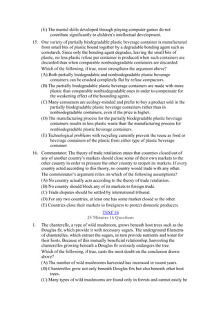(E) The mental skills developed through playing computer games do not
          contribute significantly to children’s intellectual development.
15. One variety of partially biodegradable plastic beverage container is manufactured
    from small bits of plastic bound together by a degradable bonding agent such as
    cornstarch. Since only the bonding agent degrades, leaving the small bits of
    plastic, no less plastic refuse per container is produced when such containers are
    discarded than when comparable nonbiodegradable containers are discarded.
    Which of the following, if true, most strengthens the argument above?
    (A) Both partially biodegradable and nonbiodegradable plastic beverage
         containers can be crushed completely flat by refuse compactors.
    (B) The partially biodegradable plastic beverage containers are made with more
         plastic than comparable nonbiodegradable ones in order to compensate for
         the weakening effect of the bounding agents.
    (C) Many consumers are ecology-minded and prefer to buy a product sold in the
         partially biodegradable plastic beverage containers rather than in
         nonbiodegradable containers, even if the price is higher.
    (D) The manufacturing process for the partially biodegradable plastic beverage
         containers results in less plastic waste than the manufacturing process for
         nonbiodegradable plastic beverage containers.
    (E) Technological problems with recycling currently prevent the reuse as food or
         beverage containers of the plastic from either type of plastic beverage
         container.
16. Commentator: The theory of trade retaliation states that countries closed out of
    any of another country’s markets should close some of their own markets to the
    other country in order to pressure the other country to reopen its markets. If every
    country acted according to this theory, no country would trade with any other.
    The commentator’s argument relies on which of the following assumptions?
    (A) No country actually acts according to the theory of trade retaliation.
    (B) No country should block any of its markets to foreign trade.
    (C) Trade disputes should be settled by international tribunal.
    (D) For any two countries, at least one has some market closed to the other.
    (E) Countries close their markets to foreigners to protect domestic producers.
                                      TEST 16
                               25 Minutes 16 Questions
1.   The chanterelle, a type of wild mushroom, grows beneath host trees such as the
     Douglas fir, which provide it with necessary sugars. The underground filaments
     of chanterelles, which extract the sugars, in turn provide nutrients and water for
     their hosts. Because of this mutually beneficial relationship, harvesting the
     chanterelles growing beneath a Douglas fir seriously endangers the tree.
     Which of the following, if true, casts the most doubt on the conclusion drawn
     above?
     (A) The number of wild mushrooms harvested has increased in recent years.
     (B) Chanterelles grow not only beneath Douglas firs but also beneath other host
           trees.
     (C) Many types of wild mushrooms are found only in forests and cannot easily be
 