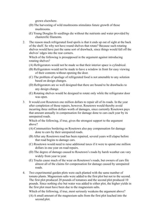 grown elsewhere.
     (D) The harvesting of wild mushrooms stimulates future growth of those
          mushrooms.
     (E) Young Douglas fir seedlings die without the nutrients and water provided by
          chanterelle filaments.
2.   The reason much refrigerated food spoils is that it ends up out of sight at the back
     of the shelf. So why not have round shelves that rotate? Because such rotating
     shelves would have just the same sort of drawback, since things would fall off the
     shelves’ edges into the rear corners.
     Which of the following is presupposed in the argument against introducing
     rotating shelves?
     (A) Refrigerators would not be made so that their interior space is cylindrical.
     (B) Refrigerators would not be made to have a window in front for easy viewing
           of their contents without opening the door.
     (C) The problem of spoilage of refrigerated food is not amenable to any solution
           based on design changes.
     (D) Refrigerators are so well designed that there are bound to be drawbacks to
           any design change.
     (E) Rotating shelves would be designed to rotate only while the refrigerator door
           was open.
3.   It would cost Rosetown one million dollars to repair all of its roads. In the year
     after completion of those repairs, however, Rosetown would thereby avoid
     incurring three million dollars worth of damages, since currently Rosetown pays
     that amount annually in compensation for damage done to cars each year by its
     unrepaired roads.
     Which of the following, if true, gives the strongest support to the argument
     above?
     (A) Communities bordering on Rosetown also pay compensation for damage
           done to cars by their unrepaired roads.
     (B) After any Rosetown road has been repaired, several years will elapse before
           that road begins to damage cars.
     (C) Rosetown would need to raise additional taxes if it were to spend one million
           dollars in one year on road repairs.
     (D) The degree of damage caused to Rosetown’s roads by harsh weather can vary
           widely from year to year.
     (E) Trucks cause much of the wear on Rosetown’s roads, but owners of cars file
           almost all of the claims for compensation for damage caused by unrepaired
           roads.
4.   Two experimental garden plots were each planted with the same number of
     tomato plants. Magnesium salts were added to the first plot but not to the second.
     The first plot produced 20 pounds of tomatoes and the second plot produced 10
     pounds. Since nothing else but water was added to either plot, the higher yields in
     the first plot must have been due to the magnesium salts.
     Which of the following, if true, most seriously weakens the argument above?
     (A) A small amount of the magnesium salts from the first plot leached into the
           second plot.
 
