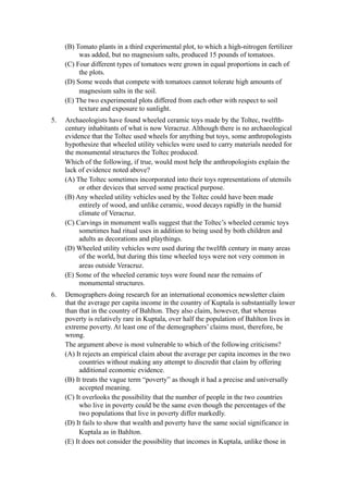 (B) Tomato plants in a third experimental plot, to which a high-nitrogen fertilizer
          was added, but no magnesium salts, produced 15 pounds of tomatoes.
     (C) Four different types of tomatoes were grown in equal proportions in each of
          the plots.
     (D) Some weeds that compete with tomatoes cannot tolerate high amounts of
          magnesium salts in the soil.
     (E) The two experimental plots differed from each other with respect to soil
          texture and exposure to sunlight.
5.   Archaeologists have found wheeled ceramic toys made by the Toltec, twelfth-
     century inhabitants of what is now Veracruz. Although there is no archaeological
     evidence that the Toltec used wheels for anything but toys, some anthropologists
     hypothesize that wheeled utility vehicles were used to carry materials needed for
     the monumental structures the Toltec produced.
     Which of the following, if true, would most help the anthropologists explain the
     lack of evidence noted above?
     (A) The Toltec sometimes incorporated into their toys representations of utensils
          or other devices that served some practical purpose.
     (B) Any wheeled utility vehicles used by the Toltec could have been made
          entirely of wood, and unlike ceramic, wood decays rapidly in the humid
          climate of Veracruz.
     (C) Carvings in monument walls suggest that the Toltec’s wheeled ceramic toys
          sometimes had ritual uses in addition to being used by both children and
          adults as decorations and playthings.
     (D) Wheeled utility vehicles were used during the twelfth century in many areas
          of the world, but during this time wheeled toys were not very common in
          areas outside Veracruz.
     (E) Some of the wheeled ceramic toys were found near the remains of
          monumental structures.
6.   Demographers doing research for an international economics newsletter claim
     that the average per capita income in the country of Kuptala is substantially lower
     than that in the country of Bahlton. They also claim, however, that whereas
     poverty is relatively rare in Kuptala, over half the population of Bahlton lives in
     extreme poverty. At least one of the demographers’ claims must, therefore, be
     wrong.
     The argument above is most vulnerable to which of the following criticisms?
     (A) It rejects an empirical claim about the average per capita incomes in the two
           countries without making any attempt to discredit that claim by offering
           additional economic evidence.
     (B) It treats the vague term “poverty” as though it had a precise and universally
           accepted meaning.
     (C) It overlooks the possibility that the number of people in the two countries
           who live in poverty could be the same even though the percentages of the
           two populations that live in poverty differ markedly.
     (D) It fails to show that wealth and poverty have the same social significance in
           Kuptala as in Bahlton.
     (E) It does not consider the possibility that incomes in Kuptala, unlike those in
 