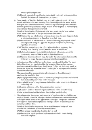 involve great complexities.
    (E) The sole reason in favor of having juries decide civil trials is the supposition
         that their decisions will almost always be correct.
10. Some species of dolphins find their prey by echolocation; they emit clicking
    sounds and listen for echoes returning from distant objects in the water. Marine
    biologists have speculated that those same clicking sounds might have a second
    function: particularly loud clicks might be used by the dolphins to stun their prey
    at close range through sensory overload.
    Which of the following, if discovered to be true, would cast the most serious
    doubt on the correctness of the speculation described above?
    (A) Dolphins that use echolocation to locate distant prey also emit frequent clicks
          at intermediate distances as they close in on their prey.
    (B) The usefulness of echolocation as a means of locating prey depends on the
          clicking sounds being of a type that the prey is incapable of perceiving,
          regardless of volume.
    (C) If dolphins stun their prey, the effect is bound to be so temporary that
          stunning from far away, even if possible, would be ineffective.
    (D) Echolocation appears to give dolphins that use it information about the
          richness of a source of food as well as about its direction.
    (E) The more distant a dolphin’s prey, the louder the echolocation clicks must be
          if they are to reveal the prey’s presence to the hunting dolphin.
11. Advertisement: The world’s best coffee beans come from Colombia. The more
    Colombian beans in a blend of coffee, the better the blend, and no company
    purchases more Colombian beans than Kreemo Coffee, Inc. So it only stands to
    reason that if you buy a can of Kreemo’s coffee, you’re buying the best blended
    coffee available today.
    The reasoning of the argument in the advertisement is flawed because it
    overlooks the possibility that
    (A) the equipment used by Kreemo to blend and package its coffee is no different
         from that used by most other coffee producers
    (B) not all of Kreemo’s competitors use Colombian coffee beans in the blends of
         coffee they sell
    (C) Kreemo sells more coffee than does any other company
    (D) Kreemo’s coffee is the most expensive blended coffee available today
    (E) the best unblended coffee is better than the best blended coffee
12. The only purpose for which a particular type of tape is needed is to hold certain
    surgical wounds closed for ten days—the maximum time such wounds need tape.
    Newtape is a new brand of this type of tape. Newtape’s salespeople claim that
    Newtape will improve healing because Newtape adheres twice as long as the
    currently used tape does.
    Which of the following statements, if true, would most seriously call into
    question the claim made by Newtape’s salespeople?
    (A) Most surgical wounds take about ten days to heal.
    (B) Most surgical tape is purchased by hospitals and clinics rather than by
         individual surgeons.
 