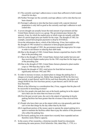 (C) The currently used tape’s adhesiveness is more than sufficient to hold wounds
          closed for ten days.
     (D) Neither Newtape nor the currently used tape adheres well to skin that has not
          been cleaned.
     (E) Newtape’s adhesion to skin that has been coated with a special chemical
          preparation is only half as good as the currently used tape’s adhesion to such
          coated skin.
13. A severe drought can actually lessen the total amount of government aid that
    United States farmers receive as a group. The government pays farmers the
    amount, if any, by which the market price at which crops are actually sold falls
    short of a preset target price per bushel for the crops. The drought of 1983, for
    example, caused farm-program payments to drop by $10 billion.
    Given the information above, which of the following, if true, best explains why
    the drought of 1983 resulted in a reduction in farm-program payments?
    (A) Prior to the drought of 1983, the government raised the target price for crops
         in order to aid farmers in reducing their debt loads.
    (B) Due to the drought of 1983, United States farmers exported less food in 1983
         than in the preceding year.
    (C) Due to the drought of 1983, United States farmers had smaller harvests and
         thus received a higher market price for the 1983 crop than for the larger crop
         of the preceding year.
    (D) Due to the drought of 1983, United States farmers planned to plant smaller
         crops in 1984 than they had in 1983.
    (E) Despite the drought of 1983, retail prices for food did not increase
         significantly between 1982 and 1983.
14. In order to increase revenues, an airport plans to change the parking fees it
    charges at its hourly parking lots. Rather than charging $2.00 for the first two-
    hour period, or part thereof, and $1.00 for each hour thereafter, the airport will
    charge $4.00 for the first four-hour period, or part thereof, and $1.00 for each
    hour thereafter.
    Which of the following is a consideration that, if true, suggests that the plan will
    be successful in increasing revenues?
    (A) Very few people who park their cars at the hourly parking lot at the airport
         leave their cars for more than two hours at a time.
    (B) Over the past several years, the cost to the airport of operating its hourly
         parking facilities has been greater than the revenues it has received from
         them.
    (C) People who leave their cars at the airport while on a trip generally park their
         cars in lots that charge by the day rather than by the hour.
    (D) A significant portion of the money spent to operate the airport parking lot is
         spent to maintain the facilities rather than to pay the salaries of the personnel
         who collect the parking fees.
    (E) The hourly parking lots at the airport have recently been expanded and are
         therefore rarely filled to capacity.
15. In the course of her researches, a historian recently found two documents
    mentioning the same person, Erich Schnitzler. One, dated May 3, 1739, is a
 