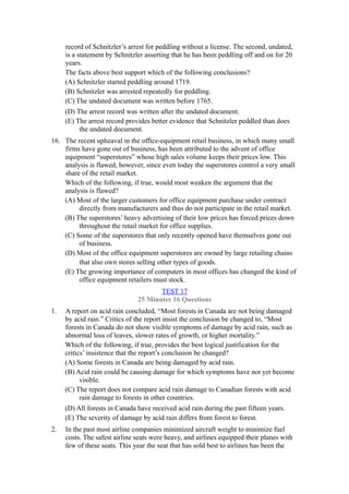 record of Schnitzler’s arrest for peddling without a license. The second, undated,
     is a statement by Schnitzler asserting that he has been peddling off and on for 20
     years.
     The facts above best support which of the following conclusions?
     (A) Schnitzler started peddling around 1719.
     (B) Schnitzler was arrested repeatedly for peddling.
     (C) The undated document was written before 1765.
     (D) The arrest record was written after the undated document.
     (E) The arrest record provides better evidence that Schnitzler peddled than does
          the undated document.
16. The recent upheaval in the office-equipment retail business, in which many small
    firms have gone out of business, has been attributed to the advent of office
    equipment “superstores” whose high sales volume keeps their prices low. This
    analysis is flawed, however, since even today the superstores control a very small
    share of the retail market.
    Which of the following, if true, would most weaken the argument that the
    analysis is flawed?
    (A) Most of the larger customers for office equipment purchase under contract
         directly from manufacturers and thus do not participate in the retail market.
    (B) The superstores’ heavy advertising of their low prices has forced prices down
         throughout the retail market for office supplies.
    (C) Some of the superstores that only recently opened have themselves gone out
         of business.
    (D) Most of the office equipment superstores are owned by large retailing chains
         that also own stores selling other types of goods.
    (E) The growing importance of computers in most offices has changed the kind of
         office equipment retailers must stock.
                                      TEST 17
                               25 Minutes 16 Questions
1.   A report on acid rain concluded, “Most forests in Canada are not being damaged
     by acid rain.” Critics of the report insist the conclusion be changed to, “Most
     forests in Canada do not show visible symptoms of damage by acid rain, such as
     abnormal loss of leaves, slower rates of growth, or higher mortality.”
     Which of the following, if true, provides the best logical justification for the
     critics’ insistence that the report’s conclusion be changed?
     (A) Some forests in Canada are being damaged by acid rain.
     (B) Acid rain could be causing damage for which symptoms have not yet become
           visible.
     (C) The report does not compare acid rain damage to Canadian forests with acid
           rain damage to forests in other countries.
     (D) All forests in Canada have received acid rain during the past fifteen years.
     (E) The severity of damage by acid rain differs from forest to forest.
2.   In the past most airline companies minimized aircraft weight to minimize fuel
     costs. The safest airline seats were heavy, and airlines equipped their planes with
     few of these seats. This year the seat that has sold best to airlines has been the
 