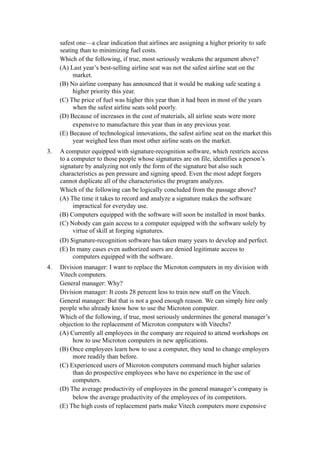 safest one—a clear indication that airlines are assigning a higher priority to safe
     seating than to minimizing fuel costs.
     Which of the following, if true, most seriously weakens the argument above?
     (A) Last year’s best-selling airline seat was not the safest airline seat on the
          market.
     (B) No airline company has announced that it would be making safe seating a
          higher priority this year.
     (C) The price of fuel was higher this year than it had been in most of the years
          when the safest airline seats sold poorly.
     (D) Because of increases in the cost of materials, all airline seats were more
          expensive to manufacture this year than in any previous year.
     (E) Because of technological innovations, the safest airline seat on the market this
          year weighed less than most other airline seats on the market.
3.   A computer equipped with signature-recognition software, which restricts access
     to a computer to those people whose signatures are on file, identifies a person’s
     signature by analyzing not only the form of the signature but also such
     characteristics as pen pressure and signing speed. Even the most adept forgers
     cannot duplicate all of the characteristics the program analyzes.
     Which of the following can be logically concluded from the passage above?
     (A) The time it takes to record and analyze a signature makes the software
           impractical for everyday use.
     (B) Computers equipped with the software will soon be installed in most banks.
     (C) Nobody can gain access to a computer equipped with the software solely by
           virtue of skill at forging signatures.
     (D) Signature-recognition software has taken many years to develop and perfect.
     (E) In many cases even authorized users are denied legitimate access to
           computers equipped with the software.
4.   Division manager: I want to replace the Microton computers in my division with
     Vitech computers.
     General manager: Why?
     Division manager: It costs 28 percent less to train new staff on the Vitech.
     General manager: But that is not a good enough reason. We can simply hire only
     people who already know how to use the Microton computer.
     Which of the following, if true, most seriously undermines the general manager’s
     objection to the replacement of Microton computers with Vitechs?
     (A) Currently all employees in the company are required to attend workshops on
          how to use Microton computers in new applications.
     (B) Once employees learn how to use a computer, they tend to change employers
          more readily than before.
     (C) Experienced users of Microton computers command much higher salaries
          than do prospective employees who have no experience in the use of
          computers.
     (D) The average productivity of employees in the general manager’s company is
          below the average productivity of the employees of its competitors.
     (E) The high costs of replacement parts make Vitech computers more expensive
 
