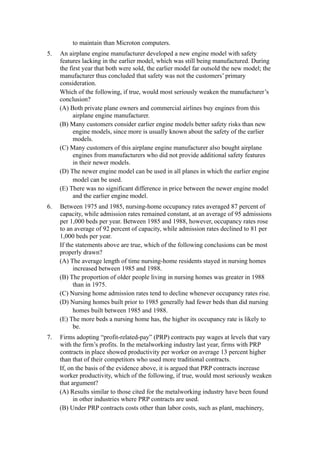 to maintain than Microton computers.
5.   An airplane engine manufacturer developed a new engine model with safety
     features lacking in the earlier model, which was still being manufactured. During
     the first year that both were sold, the earlier model far outsold the new model; the
     manufacturer thus concluded that safety was not the customers’ primary
     consideration.
     Which of the following, if true, would most seriously weaken the manufacturer’s
     conclusion?
     (A) Both private plane owners and commercial airlines buy engines from this
           airplane engine manufacturer.
     (B) Many customers consider earlier engine models better safety risks than new
           engine models, since more is usually known about the safety of the earlier
           models.
     (C) Many customers of this airplane engine manufacturer also bought airplane
           engines from manufacturers who did not provide additional safety features
           in their newer models.
     (D) The newer engine model can be used in all planes in which the earlier engine
           model can be used.
     (E) There was no significant difference in price between the newer engine model
           and the earlier engine model.
6.   Between 1975 and 1985, nursing-home occupancy rates averaged 87 percent of
     capacity, while admission rates remained constant, at an average of 95 admissions
     per 1,000 beds per year. Between 1985 and 1988, however, occupancy rates rose
     to an average of 92 percent of capacity, while admission rates declined to 81 per
     1,000 beds per year.
     If the statements above are true, which of the following conclusions can be most
     properly drawn?
     (A) The average length of time nursing-home residents stayed in nursing homes
           increased between 1985 and 1988.
     (B) The proportion of older people living in nursing homes was greater in 1988
           than in 1975.
     (C) Nursing home admission rates tend to decline whenever occupancy rates rise.
     (D) Nursing homes built prior to 1985 generally had fewer beds than did nursing
           homes built between 1985 and 1988.
     (E) The more beds a nursing home has, the higher its occupancy rate is likely to
           be.
7.   Firms adopting “profit-related-pay” (PRP) contracts pay wages at levels that vary
     with the firm’s profits. In the metalworking industry last year, firms with PRP
     contracts in place showed productivity per worker on average 13 percent higher
     than that of their competitors who used more traditional contracts.
     If, on the basis of the evidence above, it is argued that PRP contracts increase
     worker productivity, which of the following, if true, would most seriously weaken
     that argument?
     (A) Results similar to those cited for the metalworking industry have been found
           in other industries where PRP contracts are used.
     (B) Under PRP contracts costs other than labor costs, such as plant, machinery,
 