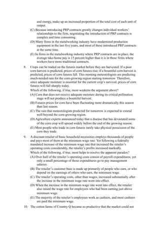 and energy, make up an increased proportion of the total cost of each unit of
          output.
     (C) Because introducing PRP contracts greatly changes individual workers’
          relationships to the firm, negotiating the introduction of PRP contracts is
          complex and time consuming.
     (D) Many firms in the metalworking industry have modernized production
          equipment in the last five years, and most of these introduced PRP contracts
          at the same time.
     (E) In firms in the metalworking industry where PRP contracts are in place, the
          average take-home pay is 15 percent higher than it is in those firms where
          workers have more traditional contracts.
8.   Crops can be traded on the futures market before they are harvested. If a poor
     corn harvest is predicted, prices of corn futures rise; if a bountiful corn harvest is
     predicted, prices of corn futures fall. This morning meteorologists are predicting
     much-needed rain for the corn-growing region starting tomorrow. Therefore,
     since adequate moisture is essential for the current crop’s survival, prices of corn
     futures will fall sharply today.
     Which of the following, if true, most weakens the argument above?
     (A) Corn that does not receive adequate moisture during its critical pollination
          stage will not produce a bountiful harvest.
     (B) Futures prices for corn have been fluctuating more dramatically this season
          than last season.
     (C) The rain that meteorologists predicted for tomorrow is expected to extend
          well beyond the corn-growing region.
     (D) Agriculture experts announced today that a disease that has devastated some
          of the corn crop will spread widely before the end of the growing season.
     (E) Most people who trade in corn futures rarely take physical possession of the
          corn they trade.
9.   A discount retailer of basic household necessities employs thousands of people
     and pays most of them at the minimum wage rate. Yet following a federally
     mandated increase of the minimum wage rate that increased the retailer’s
     operating costs considerably, the retailer’s profits increased markedly.
     Which of the following, if true, most helps to resolve the apparent paradox?
     (A) Over half of the retailer’s operating costs consist of payroll expenditures; yet
          only a small percentage of those expenditures go to pay management
          salaries.
     (B) The retailer’s customer base is made up primarily of people who earn, or who
          depend on the earnings of others who earn, the minimum wage.
     (C) The retailer’s operating costs, other than wages, increased substantially after
          the increase in the minimum wage rate went into effect.
     (D) When the increase in the minimum wage rate went into effect, the retailer
          also raised the wage rate for employees who had been earning just above
          minimum wage.
     (E) The majority of the retailer’s employees work as cashiers, and most cashiers
          are paid the minimum wage.
10. The cotton farms of Country Q became so productive that the market could not
 