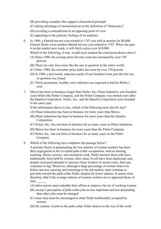 (B) providing examples that support a theoretical principle
     (C) taking advantage of inconsistencies in the definition of “democracy”
     (D) revealing a contradiction in an opposing point of view
     (E) appealing to the patriotic feelings of its audience
6.   In 1980, a Danish ten-øre coin minted in 1747 was sold at auction for $8,000.
     Eleanor Bixby owns another Danish ten-øre coin minted in 1747. When she puts
     it on the market next week, it will fetch a price over $18,000.
     Which of the following, if true, would most weaken the conclusion drawn above?
     (A) Since 1980, the average price for rare coins has increased by over 150
           percent.
     (B) There are only four coins like the one in question in the entire world.
     (C) Since 1980, the consumer price index has risen by over 150 percent.
     (D) In 1986, a previously unknown cache of one hundred coins just like the one
           in question was found.
     (E) Thirty prominent, wealthy coin collectors are expected to bid for Bixby’s
           coin.
7.   Merco has been in business longer than Nolen. Inc, Olean Industries was founded
     years before the Potter Company, and the Potter Company was started years after
     the Quarles Corporation. Nolen, Inc., and the Quarles Corporation were founded
     in the same year.
     If the information above is true, which of the following must also be true?
     (A) Olean Industries has been in business for more years than Merco.
     (B) Olean Industries has been in business for more years than the Quarles
           Corporation.
     (C) Nolen, Inc., has not been in business for as many years as Olean Industries.
     (D) Merco has been in business for more years than the Potter Company.
     (E) Nolen, Inc., has not been in business for as many years as the Potter
          Company.
8.   Which of the following best completes the passage below?
     A primary factor in perpetuating the low salaries of women workers has been
     their segregation in the so-called pink-collar occupations, such as nursing,
     teaching, library science, and secretarial work. Partly because these jobs have
     traditionally been held by women, their salary levels have been depressed, and,
     despite increased attempts to unionize these workers in recent years, their pay
     continues to lag. Moreover, although a large percentage of women than ever
     before are now entering and remaining in the job market, most continue to
     gravitate toward the pink-collar fields, despite the lower salaries. It seems clear,
     therefore, that if the average salaries of women workers are to approach those of
     men, ______
     (A) labor unions must redouble their efforts to improve the lot of working women
     (B) society’s perception of pink-collar jobs as less important and less demanding
           than other jobs must be changed
     (C) more men must be encouraged to enter fields traditionally occupied by
           women
     (D) the number of jobs in the pink-collar fields relative to the size of the work
 