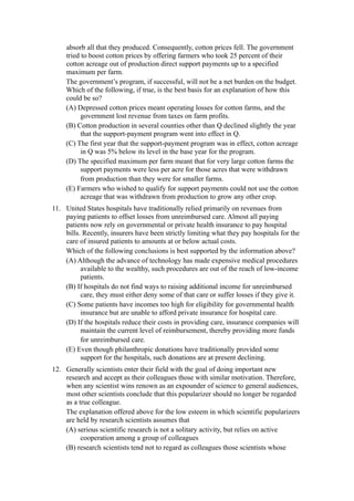 absorb all that they produced. Consequently, cotton prices fell. The government
     tried to boost cotton prices by offering farmers who took 25 percent of their
     cotton acreage out of production direct support payments up to a specified
     maximum per farm.
     The government’s program, if successful, will not be a net burden on the budget.
     Which of the following, if true, is the best basis for an explanation of how this
     could be so?
     (A) Depressed cotton prices meant operating losses for cotton farms, and the
           government lost revenue from taxes on farm profits.
     (B) Cotton production in several counties other than Q declined slightly the year
           that the support-payment program went into effect in Q.
     (C) The first year that the support-payment program was in effect, cotton acreage
           in Q was 5% below its level in the base year for the program.
     (D) The specified maximum per farm meant that for very large cotton farms the
           support payments were less per acre for those acres that were withdrawn
           from production than they were for smaller farms.
     (E) Farmers who wished to qualify for support payments could not use the cotton
           acreage that was withdrawn from production to grow any other crop.
11. United States hospitals have traditionally relied primarily on revenues from
    paying patients to offset losses from unreimbursed care. Almost all paying
    patients now rely on governmental or private health insurance to pay hospital
    bills. Recently, insurers have been strictly limiting what they pay hospitals for the
    care of insured patients to amounts at or below actual costs.
    Which of the following conclusions is best supported by the information above?
    (A) Although the advance of technology has made expensive medical procedures
          available to the wealthy, such procedures are out of the reach of low-income
          patients.
    (B) If hospitals do not find ways to raising additional income for unreimbursed
          care, they must either deny some of that care or suffer losses if they give it.
    (C) Some patients have incomes too high for eligibility for governmental health
          insurance but are unable to afford private insurance for hospital care.
    (D) If the hospitals reduce their costs in providing care, insurance companies will
          maintain the current level of reimbursement, thereby providing more funds
          for unreimbursed care.
    (E) Even though philanthropic donations have traditionally provided some
          support for the hospitals, such donations are at present declining.
12. Generally scientists enter their field with the goal of doing important new
    research and accept as their colleagues those with similar motivation. Therefore,
    when any scientist wins renown as an expounder of science to general audiences,
    most other scientists conclude that this popularizer should no longer be regarded
    as a true colleague.
    The explanation offered above for the low esteem in which scientific popularizers
    are held by research scientists assumes that
    (A) serious scientific research is not a solitary activity, but relies on active
          cooperation among a group of colleagues
    (B) research scientists tend not to regard as colleagues those scientists whose
 