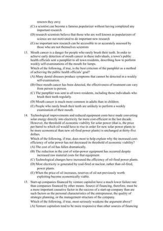 renown they envy
    (C) a scientist can become a famous popularizer without having completed any
         important research
    (D) research scientists believe that those who are well known as popularizers of
         science are not motivated to do important new research
    (E) no important new research can be accessible to or accurately assessed by
         those who are not themselves scientists
13. Mouth cancer is a danger for people who rarely brush their teeth. In order to
    achieve early detection of mouth cancer in these individuals, a town’s public
    health officials sent a pamphlet to all town residents, describing how to perform
    weekly self-examinations of the mouth for lumps.
    Which of the following, if true, is the best criticism of the pamphlet as a method
    of achieving the public health officials’ goal?
    (A) Many dental diseases produce symptoms that cannot be detected in a weekly
         self-examination.
    (B) Once mouth cancer has been detected, the effectiveness of treatment can vary
         from person to person.
    (C) The pamphlet was sent to all town residents, including those individuals who
         brush their teeth regularly.
    (D) Mouth cancer is much more common in adults than in children.
    (E) People who rarely brush their teeth are unlikely to perform a weekly
         examination of their mouth.
14. Technological improvements and reduced equipment costs have made converting
    solar energy directly into electricity far more cost-efficient in the last decade.
    However, the threshold of economic viability for solar power (that is, the price
    per barrel to which oil would have to rise in order for new solar power plants to
    be more economical than new oil-fired power plants) is unchanged at thirty-five
    dollars.
    Which of the following, if true, does most to help explain why the increased cost-
    efficiency of solar power has not decreased its threshold of economic viability?
    (A) The cost of oil has fallen dramatically.
    (B) The reduction in the cost of solar-power equipment has occurred despite
          increased raw material costs for that equipment.
    (C) Technological changes have increased the efficiency of oil-fired power plants.
    (D) Most electricity is generated by coal-fired or nuclear, rather than oil-fired,
          power plants.
    (E) When the price of oil increases, reserves of oil not previously worth
          exploiting become economically viable.
15. Start-up companies financed by venture capitalist have a much lower failure rate
    than companies financed by other means. Source of financing, therefore, must be
    a more important causative factor in the success of a start-up company than are
    such factors as the personal characteristics of the entrepreneur, the quality of
    strategic planning, or the management structure of the company.
    Which of the following, if true, most seriously weakens the argument above?
    (A) Venture capitalists tend to be more responsive than other sources of financing
 