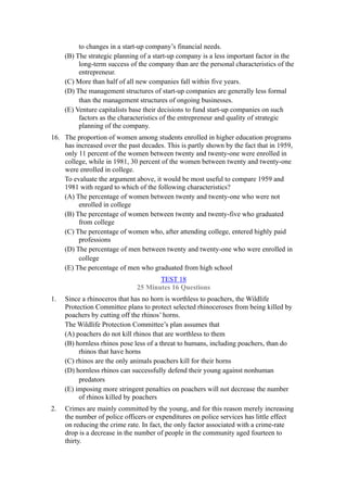 to changes in a start-up company’s financial needs.
     (B) The strategic planning of a start-up company is a less important factor in the
          long-term success of the company than are the personal characteristics of the
          entrepreneur.
     (C) More than half of all new companies fall within five years.
     (D) The management structures of start-up companies are generally less formal
          than the management structures of ongoing businesses.
     (E) Venture capitalists base their decisions to fund start-up companies on such
          factors as the characteristics of the entrepreneur and quality of strategic
          planning of the company.
16. The proportion of women among students enrolled in higher education programs
    has increased over the past decades. This is partly shown by the fact that in 1959,
    only 11 percent of the women between twenty and twenty-one were enrolled in
    college, while in 1981, 30 percent of the women between twenty and twenty-one
    were enrolled in college.
    To evaluate the argument above, it would be most useful to compare 1959 and
    1981 with regard to which of the following characteristics?
    (A) The percentage of women between twenty and twenty-one who were not
         enrolled in college
    (B) The percentage of women between twenty and twenty-five who graduated
         from college
    (C) The percentage of women who, after attending college, entered highly paid
         professions
    (D) The percentage of men between twenty and twenty-one who were enrolled in
         college
    (E) The percentage of men who graduated from high school
                                     TEST 18
                              25 Minutes 16 Questions
1.   Since a rhinoceros that has no horn is worthless to poachers, the Wildlife
     Protection Committee plans to protect selected rhinoceroses from being killed by
     poachers by cutting off the rhinos’ horns.
     The Wildlife Protection Committee’s plan assumes that
     (A) poachers do not kill rhinos that are worthless to them
     (B) hornless rhinos pose less of a threat to humans, including poachers, than do
          rhinos that have horns
     (C) rhinos are the only animals poachers kill for their horns
     (D) hornless rhinos can successfully defend their young against nonhuman
          predators
     (E) imposing more stringent penalties on poachers will not decrease the number
          of rhinos killed by poachers
2.   Crimes are mainly committed by the young, and for this reason merely increasing
     the number of police officers or expenditures on police services has little effect
     on reducing the crime rate. In fact, the only factor associated with a crime-rate
     drop is a decrease in the number of people in the community aged fourteen to
     thirty.
 