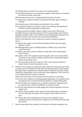 The findings above can best serve as part of an argument against
     (A) the likelihood that any law enforcement program will be effective in reducing
          the crime rate within a short time
     (B) increasing prison terms for young people found guilty of crimes
     (C) introducing compulsory military conscription for people aged seventeen to
          nineteen
     (D) raising the age at which students are permitted to leave school
     (E) a community’s plan to increase the number of recreational and educational
          activities in which young adults can participate
3.   A 20 percent decline in lobster catches in Maine waters since 1980 can be
     justifiably blamed on legislation passed in 1972 to protect harbor seals. Maine’s
     population of harbor seals is now double the level existing before protection was
     initiated, and these seals are known to eat both fish and lobsters.
     Which of the following, if true, would most seriously weaken the argument
     above?
     (A) Harbor seals usually eat more fish than lobsters, but the seals are natural
           predators of both.
     (B) Although harbor seals are skillful predators of lobsters, they rarely finish
           eating their catch.
     (C) Harbor seals attract tourists to Maine’s coastal areas, thus revitalizing the
           local economy.
     (D) Authors of the 1972 legislation protecting harbor seals were convinced that
           an increase in that animal’s numbers would not have a measurably negative
           impact on the lobster catch.
     (E) The record lobster harvests of the late 1970’s removed large numbers of
           mature lobsters from the reproductive stock.
4.   Politician: Fewer people are entering the labor market now than previously. If the
     economy grows, the demand for motivated and educated people will far outstrip
     the supply. Some companies have already started to respond to this labor-market
     situation by finding better ways to keep their current employees. Their concern is
     a sure indicator that the economy is growing.
     Which of the following is the best criticism of the politician’s reasoning?
     (A) The fact that companies are making prudent preparations for a possible future
          development does not mean that this development is already taking place.
     (B) The fact that some companies now try harder to keep their employees does
          not mean that they used to be indifferent to employee morale.
     (C) The fact that demand will outstrip supply does not mean that there will be no
          supply at all.
     (D) The fact that the number of new entrants into the labor market is declining
          does not mean that the number of new entrants is lower than it has ever
          been.
     (E) The fact that current employees have become more valuable to some
          companies does not mean that those employees will do their jobs better than
          they used to.
5.   Under current federal law, employers are allowed to offer their employees free
 