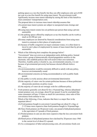 parking spaces as a tax-free benefit, but they can offer employees only up to $180
     per year as a tax-free benefit for using mass transit. The government could
     significantly increase mass transit ridership by raising the limit of this benefit to
     meet commuters’ transportation costs.
     The proposal above to increase mass transit ridership assumes that
     (A) current mass transit systems are subject to unexpected route closings and
          delays
     (B) using mass transit creates less air pollution per person than using a private
          automobile
     (C) the parking spaces offered by employers as tax-free benefits can be worth as
          much as $2,500 per year
     (D) many employees are deterred by financial considerations from using mass
          transit to commute to their places of employment
     (E) because of traffic congestion on major commuter routes, it is often faster to
          travel to one’s place of employment by means of mass transit than by private
          automobile
6.   Which of the following best completes the passage below?
     “Government” does not exist as an independent entity defining policy. Instead
     there exists a group of democratically elected pragmatists sensitive to the
     electorate, who establish policies that will result in their own reelection.
     Therefore, if public policy is hostile to, say, environmental concerns, it is not
     because of governmental perversity but because elected officials believe
     that______
     (A) environmentalists would be extremely difficult to satisfy with any policy,
          however environmentally sound
     (B) environmental concerns are being accommodated as well as public funds
          permit
     (C) the public is overly anxious about environmental deterioration
     (D) the majority of voters vote for certain politicians because of those politicians’
          idiosyncratic positions on policy issues
     (E) the majority of voters do not strongly wish for a different policy
7.   Fresh potatoes generally cost about $2 for a 10-pound bag, whereas dehydrated
     instant potatoes cost, on average, about $3 per pound. It can be concluded that
     some consumers will pay 15 times as much for convenience, since sales of this
     convenience food continue to rise.
     Which of the following, if true, indicates that there is a major flaw in the
     argument above?
     (A) Fresh potatoes bought in convenient 2-pound bags are about $1 a bag, or
          2 1/2 times more expensive than fresh potatoes bought in 10-pound bags.
     (B) Since fresh potatoes are 80 percent water, one pound of dehydrated potatoes
          is the equivalent of 5 pounds of fresh potatoes.
     (C) Peeled potatoes in cans are also more expensive than the less convenient fresh
          potatoes.
     (D) Retail prices of dehydrated potatoes have declined by 20 percent since 1960
          to the current level of about $3 a pound.
     (E) As a consequence of labor and processing costs, all convenience foods cost
 