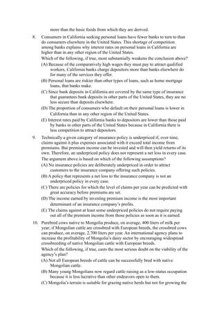more than the basic foods from which they are derived.
8.   Consumers in California seeking personal loans have fewer banks to turn to than
     do consumers elsewhere in the United States. This shortage of competition
     among banks explains why interest rates on personal loans in California are
     higher than in any other region of the United States.
     Which of the following, if true, most substantially weakens the conclusion above?
     (A) Because of the comparatively high wages they must pay to attract qualified
          workers, California banks charge depositors more than banks elsewhere do
          for many of the services they offer.
     (B) Personal loans are riskier than other types of loans, such as home mortgage
          loans, that banks make.
     (C) Since bank deposits in California are covered by the same type of insurance
          that guarantees bank deposits in other parts of the United States, they are no
          less secure than deposits elsewhere.
     (D) The proportion of consumers who default on their personal loans is lower in
          California than in any other region of the United States.
     (E) Interest rates paid by California banks to depositors are lower than those paid
          by banks in other parts of the United States because in California there is
          less competition to attract depositors.
9.   Technically a given category of insurance policy is underpriced if, over time,
     claims against it plus expenses associated with it exceed total income from
     premiums. But premium income can be invested and will then yield returns of its
     own. Therefore, an underpriced policy does not represent a net loss in every case.
     The argument above is based on which of the following assumptions?
     (A) No insurance policies are deliberately underpriced in order to attract
          customers to the insurance company offering such policies.
     (B) A policy that represents a net loss to the insurance company is not an
          underpriced policy in every case.
     (C) There are policies for which the level of claims per year can be predicted with
          great accuracy before premiums are set.
     (D) The income earned by investing premium income is the most important
          determinant of an insurance company’s profits.
     (E) The claims against at least some underpriced policies do not require paying
          out all of the premium income from those policies as soon as it is earned.
10. Purebred cows native to Mongolia produce, on average, 400 liters of milk per
    year; if Mongolian cattle are crossbred with European breeds, the crossbred cows
    can produce, on average, 2,700 liters per year. An international agency plans to
    increase the profitability of Mongolia’s dairy sector by encouraging widespread
    crossbreeding of native Mongolian cattle with European breeds.
    Which of the following, if true, casts the most serious doubt on the viability of the
    agency’s plan?
    (A) Not all European breeds of cattle can be successfully bred with native
         Mongolian cattle.
    (B) Many young Mongolians now regard cattle raising as a low-status occupation
         because it is less lucrative than other endeavors open to them.
    (C) Mongolia’s terrain is suitable for grazing native herds but not for growing the
 