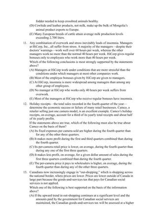 fodder needed to keep crossbred animals healthy.
     (D) Cowhide and leather products, not milk, make up the bulk of Mongolia’s
          animal product exports to Europe.
     (E) Many European breeds of cattle attain average milk production levels
          exceeding 2,700 liters.
11. Any combination of overwork and stress inevitably leads of insomnia. Managers
    at HiCorp, Inc., all suffer from stress. A majority of the managers—despite their
    doctors’ warnings—work well over 60 hours per week, whereas the other
    managers work no more than the normal 40 hours per week. HiCorp gives regular
    bonuses only to employees who work more than 40 hours per week.
    Which of the following conclusions is most strongly supported by the statements
    above?
    (A) Managers at HiCorp work under conditions that are more stressful than the
         conditions under which managers at most other companies work.
    (B) Most of the employee bonuses given by HiCorp are given to managers.
    (C) At HiCorp, insomnia is more widespread among managers than among any
         other group of employees.
    (D) No manager at HiCorp who works only 40 hours per week suffers from
         overwork.
    (E) Most of the managers at HiCorp who receive regular bonuses have insomnia.
12. Holiday receipts—the total sales recorded in the fourth quarter of the year—
    determine the economic success or failure of many retail businesses. Camco, a
    retailer selling just one camera model, is an excellent example. Camco’s holiday
    receipts, on average, account for a third of its yearly total receipts and about half
    of its yearly profits.
    If the statements above are true, which of the following must also be true about
    Camco on the basis of them?
    (A) Its fixed expenses per camera sold are higher during the fourth quarter than
          for any of the other three quarters.
    (B) It makes more profit during the first and third quarters combined than during
          the fourth quarter.
    (C) Its per-camera retail price is lower, on average, during the fourth quarter than
          during any one of the first three quarters.
    (D) It makes less profit, on average, for a given dollar amount of sales during the
          first three quarters combined than during the fourth quarter.
    (E) The per-camera price it pays to wholesalers is higher, on average, during the
          fourth quarter than during any of the other three quarters.
13. Canadians now increasingly engage in “out-shopping,” which is shopping across
    the national border, where prices are lower. Prices are lower outside of Canada in
    large part because the goods-and-services tax that pays for Canadian social
    services is not applied.
    Which one of the following is best supported on the basis of the information
    above?
    (A) If the upward trend in out-shopping continues at a significant level and the
         amounts paid by the government for Canadian social services are
         maintained, the Canadian goods-and-services tax will be assessed at a higher
 
