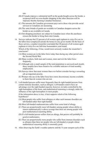 rate.
    (B) If Canada imposes a substantial tariff on the goods bought across the border, a
         reciprocal tariff on cross-border shopping in the other direction will be
         imposed, thereby harming Canadian businesses.
    (C) The amounts the Canadian government pays out to those who provide social
         services to Canadians are increasing.
    (D) The same brands of goods are available to Canadian shoppers across the
         border as are available in Canada.
    (E) Out-shopping purchases are subject to Canadian taxes when the purchaser
         crosses the border to bring them into Canada.
14. Surveys indicate that 52 percent of all women aged eighteen to sixty-five are in
    the labor force (employed outside the home) in any given month. On the basis of
    these surveys, a market researcher concluded that 48 percent of all women aged
    eighteen to sixty-five are full-time homemakers year-round.
    Which of the following, if true, would most seriously weaken the researcher’s
    conclusion?
    (A) More women are in the labor force today than during any other period since
          the Second World War.
    (B) Many workers, both men and women, enter and exit the labor force
          frequently.
    (C) Although only a small sample of the total population is surveyed each month,
          these samples have been found to be a reliable indicator of total monthly
          employment.
    (D) Surveys show that more women than ever before consider having a rewarding
          job an important priority.
    (E) Women who are in the labor force have more discretionary income available
          to them than do women who are not.
15. Left-handed persons suffer more frequently than do right-handed persons from
    certain immune disorders, such as allergies. Left-handers tend to have an
    advantage over the right-handed majority, however, on tasks controlled by the
    right hemisphere of the brain, and mathematical reasoning is strongly under the
    influence of the right hemisphere in most people.
    If the information above is true, it best supports which of the following
    hypotheses?
    (A) Most people who suffer from allergies or other such immune disorders are
          left-handed rather than right-handed.
    (B) Most left-handed mathematicians suffer from some kind of allergy.
    (C) There are proportionally more left-handers among people whose ability to
          reason mathematically is above average than there are among people with
          poor mathematical reasoning ability.
    (D) If a left-handed person suffers from an allergy, that person will probably be
          good at mathematics.
    (E) There are proportionally more people who suffer from immune disorders such
          as allergies than there are people who are left-handed or people whose
          mathematical reasoning ability is unusually good.
16. After observing the Earth’s weather patterns and the 11-year sunspot cycle of the
 