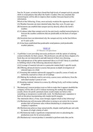 Sun for 36 years, scientists have found that high levels of sunspot activity precede
     shifts in wind patterns that affect the Earth’s weather. One can conclude that
     meteorologists will be able to improve their weather forecasts based on this
     information.
     Which of the following, if true, most seriously weakens the argument above?
     (A) Weather forecasts are more detailed today than they were 36 years ago.
     (B) Scientists can establish that sunspot activity directly affects the Earth’s
          weather.
     (C) Evidence other than sunspot activity has previously enabled meteorologists to
          forecast the weather conditions that are predictable on the basis of sunspot
          activity.
     (D) Scientists have not determined why the sunspot activity on the Sun follows
          an 11-year cycle.
     (E) It has been established that predictable wind patterns yield predictable
          weather patterns.
                                      TEST 19
                               25 Minutes 16 Questions
1.   A publisher is now providing university professors with the option of ordering
     custom textbooks for their courses. The professors can edit out those chapters of a
     book they are not interested in and add material of their own choosing.
     The widespread use of the option mentioned above is LEAST likely to contribute
     to fulfilling which of the following educational objectives?
     (A) Coverage of material relevant to a particular student body’s specific needs
     (B) Offering advanced elective courses that pursue in-depth investigation of
          selected topics in a field
     (C) Ensuring that students nationwide engaged in a specific course of study are
          uniformly exposed to a basic set of readings
     (D) Making the textbooks used in university courses more satisfactory from the
          individual teacher’s point of view
     (E) Keeping students’ interest in a course by offering lively, well-written reading
          assignments
2.   Mechanicorp’s newest product costs so little to make that it appears doubtful the
     company will be able to sell it without increasing the markup the company
     usually allows for profit: potential clients would simply not believe that
     something so inexpensive would really work. Yet Mechanicorp’s reputation is
     built on fair prices incorporating only modest profit margins.
     The statements above, if true, most strongly support which of the following?
     (A) Mechanicorp will encounter difficulties in trying to set a price for its newest
           product that will promote sales without threatening to compromise the
           company’s reputation.
     (B) Mechanicorp achieves large annual profits, despite small profits per unit sold,
           by means of a high volume of sales.
     (C) Mechanicorp made a significant computational error in calculating the
           production costs for its newest product.
     (D) Mechanicorp’s newest product is intended to perform tasks that can be
 