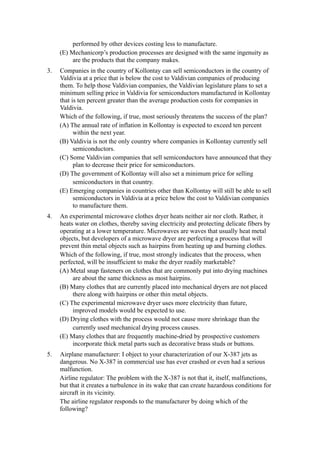 performed by other devices costing less to manufacture.
     (E) Mechanicorp’s production processes are designed with the same ingenuity as
          are the products that the company makes.
3.   Companies in the country of Kollontay can sell semiconductors in the country of
     Valdivia at a price that is below the cost to Valdivian companies of producing
     them. To help those Valdivian companies, the Valdivian legislature plans to set a
     minimum selling price in Valdivia for semiconductors manufactured in Kollontay
     that is ten percent greater than the average production costs for companies in
     Valdivia.
     Which of the following, if true, most seriously threatens the success of the plan?
     (A) The annual rate of inflation in Kollontay is expected to exceed ten percent
           within the next year.
     (B) Valdivia is not the only country where companies in Kollontay currently sell
           semiconductors.
     (C) Some Valdivian companies that sell semiconductors have announced that they
           plan to decrease their price for semiconductors.
     (D) The government of Kollontay will also set a minimum price for selling
           semiconductors in that country.
     (E) Emerging companies in countries other than Kollontay will still be able to sell
           semiconductors in Valdivia at a price below the cost to Valdivian companies
           to manufacture them.
4.   An experimental microwave clothes dryer heats neither air nor cloth. Rather, it
     heats water on clothes, thereby saving electricity and protecting delicate fibers by
     operating at a lower temperature. Microwaves are waves that usually heat metal
     objects, but developers of a microwave dryer are perfecting a process that will
     prevent thin metal objects such as hairpins from heating up and burning clothes.
     Which of the following, if true, most strongly indicates that the process, when
     perfected, will be insufficient to make the dryer readily marketable?
     (A) Metal snap fasteners on clothes that are commonly put into drying machines
          are about the same thickness as most hairpins.
     (B) Many clothes that are currently placed into mechanical dryers are not placed
          there along with hairpins or other thin metal objects.
     (C) The experimental microwave dryer uses more electricity than future,
          improved models would be expected to use.
     (D) Drying clothes with the process would not cause more shrinkage than the
          currently used mechanical drying process causes.
     (E) Many clothes that are frequently machine-dried by prospective customers
          incorporate thick metal parts such as decorative brass studs or buttons.
5.   Airplane manufacturer: I object to your characterization of our X-387 jets as
     dangerous. No X-387 in commercial use has ever crashed or even had a serious
     malfunction.
     Airline regulator: The problem with the X-387 is not that it, itself, malfunctions,
     but that it creates a turbulence in its wake that can create hazardous conditions for
     aircraft in its vicinity.
     The airline regulator responds to the manufacturer by doing which of the
     following?
 