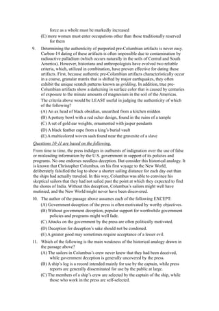 force as a whole must be markedly increased
     (E) more women must enter occupations other than those traditionally reserved
          for them
9.   Determining the authenticity of purported pre-Columbian artifacts is never easy.
     Carbon-14 dating of these artifacts is often impossible due to contamination by
     radioactive palladium (which occurs naturally in the soils of Central and South
     America). However, historians and anthropologists have evolved two reliable
     criteria, which, utilized in combination, have proven effective for dating these
     artifacts. First, because authentic pre-Columbian artifacts characteristically occur
     in a coarse, granular matrix that is shifted by major earthquakes, they often
     exhibit the unique scratch patterns known as gridding. In addition, true pre-
     Columbian artifacts show a darkening in surface color that is caused by centuries
     of exposure to the minute amounts of magnesium in the soil of the Americas.
     The criteria above would be LEAST useful in judging the authenticity of which
     of the following?
     (A) An ax head of black obsidian, unearthed from a kitchen midden
     (B) A pottery bowl with a red ocher design, found in the ruins of a temple
     (C) A set of gold ear weights, ornamented with jasper pendants
     (D) A black feather cape from a king’s burial vault
     (E) A multicolored woven sash found near the gravesite of a slave
Questions 10-11 are based on the following.
From time to time, the press indulges in outbursts of indignation over the use of false
or misleading information by the U.S. government in support of its policies and
programs. No one endorses needless deception. But consider this historical analogy. It
is known that Christopher Columbus, on his first voyage to the New World,
deliberately falsified the log to show a shorter sailing distance for each day out than
the ships had actually traveled. In this way, Columbus was able to convince his
skeptical sailors that they had not sailed past the point at which they expected to find
the shores of India. Without this deception, Columbus’s sailors might well have
mutinied, and the New World might never have been discovered.
10. The author of the passage above assumes each of the following EXCEPT:
    (A) Government deception of the press is often motivated by worthy objectives.
    (B) Without government deception, popular support for worthwhile government
         policies and programs might well fade.
    (C) Attacks on the government by the press are often politically motivated.
     (D) Deception for deception’s sake should not be condoned.
     (E) A greater good may sometimes require acceptance of a lesser evil.
11. Which of the following is the main weakness of the historical analogy drawn in
    the passage above?
    (A) The sailors in Columbus’s crew never knew that they had been deceived,
         while government deception is generally uncovered by the press.
    (B) A ship’s log is a record intended mainly for use by the captain, while press
         reports are generally disseminated for use by the public at large.
    (C) The members of a ship’s crew are selected by the captain of the ship, while
         those who work in the press are self-selected.
 