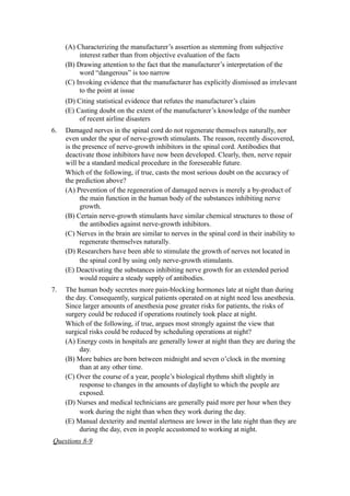 (A) Characterizing the manufacturer’s assertion as stemming from subjective
          interest rather than from objective evaluation of the facts
     (B) Drawing attention to the fact that the manufacturer’s interpretation of the
          word “dangerous” is too narrow
     (C) Invoking evidence that the manufacturer has explicitly dismissed as irrelevant
          to the point at issue
     (D) Citing statistical evidence that refutes the manufacturer’s claim
     (E) Casting doubt on the extent of the manufacturer’s knowledge of the number
          of recent airline disasters
6.   Damaged nerves in the spinal cord do not regenerate themselves naturally, nor
     even under the spur of nerve-growth stimulants. The reason, recently discovered,
     is the presence of nerve-growth inhibitors in the spinal cord. Antibodies that
     deactivate those inhibitors have now been developed. Clearly, then, nerve repair
     will be a standard medical procedure in the foreseeable future.
     Which of the following, if true, casts the most serious doubt on the accuracy of
     the prediction above?
     (A) Prevention of the regeneration of damaged nerves is merely a by-product of
           the main function in the human body of the substances inhibiting nerve
           growth.
     (B) Certain nerve-growth stimulants have similar chemical structures to those of
           the antibodies against nerve-growth inhibitors.
     (C) Nerves in the brain are similar to nerves in the spinal cord in their inability to
           regenerate themselves naturally.
     (D) Researchers have been able to stimulate the growth of nerves not located in
           the spinal cord by using only nerve-growth stimulants.
     (E) Deactivating the substances inhibiting nerve growth for an extended period
           would require a steady supply of antibodies.
7.   The human body secretes more pain-blocking hormones late at night than during
     the day. Consequently, surgical patients operated on at night need less anesthesia.
     Since larger amounts of anesthesia pose greater risks for patients, the risks of
     surgery could be reduced if operations routinely took place at night.
     Which of the following, if true, argues most strongly against the view that
     surgical risks could be reduced by scheduling operations at night?
     (A) Energy costs in hospitals are generally lower at night than they are during the
          day.
     (B) More babies are born between midnight and seven o’clock in the morning
          than at any other time.
     (C) Over the course of a year, people’s biological rhythms shift slightly in
          response to changes in the amounts of daylight to which the people are
          exposed.
     (D) Nurses and medical technicians are generally paid more per hour when they
          work during the night than when they work during the day.
     (E) Manual dexterity and mental alertness are lower in the late night than they are
          during the day, even in people accustomed to working at night.
Questions 8-9
 