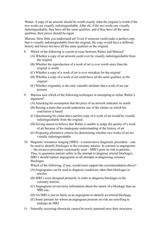Walter: A copy of an artwork should be worth exactly what the original is worth if the
two works are visually indistinguishable. After all, if the two works are visually
indistinguishable, they have all the same qualities, and if they have all the same
qualities, their prices should be equal.
Marissa: How little you understand art! Even if someone could make a perfect copy
that is visually indistinguishable from the original, the copy would have a different
history and hence not have all the same qualities as the original.
8.   Which of the following is a point at issue between Walter and Marissa?
     (A) Whether a copy of an artwork could ever be visually indistinguishable from
          the original
     (B) Whether the reproduction of a work of art is ever worth more than the
          original is worth
     (C) Whether a copy of a work of art is ever mistaken for the original
     (D) Whether a copy of a work of art could have all the same qualities as the
          original
     (E) Whether originality is the only valuable attribute that a work of art can
          possess
9.   Marissa uses which of the following techniques in attempting to refute Walter’s
     argument?
     (A) Attacking his assumption that the price of an artwork indicates its worth
     (B) Raising a point that would undermine one of the claims on which his
          conclusion is based
     (C) Questioning his claim that a perfect copy of a work of art would be visually
          indistinguishable from the original
     (D) Giving reason to believe that Walter is unable to judge the quality of a work
          of art because of his inadequate understanding of the history of art
     (E) Proposing alternative criteria for determining whether two works of art are
          visually indistinguishable
10. Magnetic resonance imaging (MRI)—a noninvasive diagnostic procedure—can
    be used to identify blockages in the coronary arteries. In contrast to angiograms
    —the invasive procedure customarily used—MRI’s pose no risk to patients.
    Thus, to guarantee patient safety in the attempt to diagnose arterial blockages,
    MRI’s should replace angiograms in all attempts at diagnosing coronary
    blockages.
    Which of the following, if true, would most support the recommendation above?
    (A) Angiograms can be used to diagnose conditions other than blockages in
         arteries.
    (B) MRI’s were designed primarily in order to diagnose blockages in the
         coronary arteries.
    (C) Angiograms reveal more information about the nature of a blockage than an
         MRI can.
     (D) An MRI is just as likely as an angiogram to identify an arterial blockage.
     (E) Some patients for whom an angiogram presents no risk are unwilling to
          undergo an MRI.
11. Naturally occurring chemicals cannot be newly patented once their structures
 