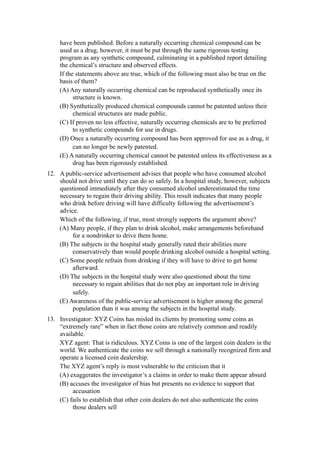 have been published. Before a naturally occurring chemical compound can be
    used as a drug, however, it must be put through the same rigorous testing
    program as any synthetic compound, culminating in a published report detailing
    the chemical’s structure and observed effects.
    If the statements above are true, which of the following must also be true on the
    basis of them?
    (A) Any naturally occurring chemical can be reproduced synthetically once its
          structure is known.
    (B) Synthetically produced chemical compounds cannot be patented unless their
          chemical structures are made public.
    (C) If proven no less effective, naturally occurring chemicals are to be preferred
          to synthetic compounds for use in drugs.
    (D) Once a naturally occurring compound has been approved for use as a drug, it
          can no longer be newly patented.
    (E) A naturally occurring chemical cannot be patented unless its effectiveness as a
          drug has been rigorously established.
12. A public-service advertisement advises that people who have consumed alcohol
    should not drive until they can do so safely. In a hospital study, however, subjects
    questioned immediately after they consumed alcohol underestimated the time
    necessary to regain their driving ability. This result indicates that many people
    who drink before driving will have difficulty following the advertisement’s
    advice.
    Which of the following, if true, most strongly supports the argument above?
    (A) Many people, if they plan to drink alcohol, make arrangements beforehand
         for a nondrinker to drive them home.
    (B) The subjects in the hospital study generally rated their abilities more
         conservatively than would people drinking alcohol outside a hospital setting.
    (C) Some people refrain from drinking if they will have to drive to get home
         afterward.
    (D) The subjects in the hospital study were also questioned about the time
         necessary to regain abilities that do not play an important role in driving
         safely.
    (E) Awareness of the public-service advertisement is higher among the general
         population than it was among the subjects in the hospital study.
13. Investigator: XYZ Coins has misled its clients by promoting some coins as
    “extremely rare” when in fact those coins are relatively common and readily
    available.
    XYZ agent: That is ridiculous. XYZ Coins is one of the largest coin dealers in the
    world. We authenticate the coins we sell through a nationally recognized firm and
    operate a licensed coin dealership.
    The XYZ agent’s reply is most vulnerable to the criticism that it
    (A) exaggerates the investigator’s a claims in order to make them appear absurd
    (B) accuses the investigator of bias but presents no evidence to support that
         accusation
    (C) fails to establish that other coin dealers do not also authenticate the coins
         those dealers sell
 