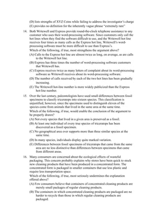 (D) lists strengths of XYZ Coins while failing to address the investigator’s charge
    (E) provides no definition for the inherently vague phrase “extremely rare”
14. Both Writewell and Express provide round-the-clock telephone assistance to any
    customer who uses their word-processing software. Since customers only call the
    hot lines when they find the software difficult to use, and the Writewell hot line
    receives four times as many calls as the Express hot line, Writewell’s word-
    processing software must be more difficult to use than Express’s.
    Which of the following, if true, most strengthens the argument above?
    (A) Calls to the Express hot line are almost twice as long, on average, as are calls
          to the Writewell hot line.
    (B) Express has three times the number of word-processing software customers
          that Writewell has.
    (C) Express receives twice as many letters of complaint about its word-processing
          software as Writewell receives about its word-processing software.
    (D) The number of calls received by each of the two hot lines has been gradually
          increasing.
    (E) The Writewell hot-line number is more widely publicized than the Express
          hot-line number.
15. Over the last century, paleontologists have used small differences between fossil
    specimens to classify triceratops into sixteen species. This classification is
    unjustified, however, since the specimens used to distinguish eleven of the
    species come from animals that lived in the same area at the same time.
    Which of the following, if true, would enable the conclusion of the argument to
    be properly drawn?
    (A) Not every species that lived in a given area is preserved as a fossil.
    (B) At least one individual of every true species of triceratops has been
         discovered as a fossil specimen.
    (C) No geographical area ever supports more than three similar species at the
         same time.
    (D) In many species, individuals display quite marked variation.
    (E) Differences between fossil specimens of triceratops that came from the same
         area are no less distinctive than differences between specimens that came
         from different areas.
16. Many consumers are concerned about the ecological effects of wasteful
    packaging. This concern probably explains why stores have been quick to stock
    new cleaning products that have been produced in a concentrated form. The
    concentrated form is packaged in smaller containers that use less plastic and
    require less transportation space.
    Which of the following, if true, most seriously undermines the explanation
    offered above?
    (A) Few consumers believe that containers of concentrated cleaning products are
         merely small packages of regular cleaning products.
    (B) The containers in which concentrated cleaning products are packaged are no
         harder to recycle than those in which regular cleaning products are
         packaged.
 