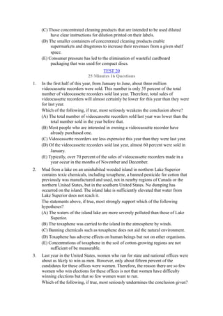 (C) Those concentrated cleaning products that are intended to be used diluted
          have clear instructions for dilution printed on their labels.
     (D) The smaller containers of concentrated cleaning products enable
          supermarkets and drugstores to increase their revenues from a given shelf
          space.
     (E) Consumer pressure has led to the elimination of wasteful cardboard
          packaging that was used for compact discs.
                                      TEST 20
                               25 Minutes 16 Questions
1.   In the first half of this year, from January to June, about three million
     videocassette recorders were sold. This number is only 35 percent of the total
     number of videocassette recorders sold last year. Therefore, total sales of
     videocassette recorders will almost certainly be lower for this year than they were
     for last year.
     Which of the following, if true, most seriously weakens the conclusion above?
     (A) The total number of videocassette recorders sold last year was lower than the
           total number sold in the year before that.
     (B) Most people who are interested in owning a videocassette recorder have
           already purchased one.
     (C) Videocassette recorders are less expensive this year than they were last year.
     (D) Of the videocassette recorders sold last year, almost 60 percent were sold in
           January.
     (E) Typically, over 70 percent of the sales of videocassette recorders made in a
           year occur in the months of November and December.
2.   Mud from a lake on an uninhabited wooded island in northern Lake Superior
     contains toxic chemicals, including toxaphene, a banned pesticide for cotton that
     previously was manufactured and used, not in nearby regions of Canada or the
     northern United States, but in the southern United States. No dumping has
     occurred on the island. The island lake is sufficiently elevated that water from
     Lake Superior does not reach it.
     The statements above, if true, most strongly support which of the following
     hypotheses?
     (A) The waters of the island lake are more severely polluted than those of Lake
          Superior.
     (B) The toxaphene was carried to the island in the atmosphere by winds.
     (C) Banning chemicals such as toxaphene does not aid the natural environment.
     (D) Toxaphene has adverse effects on human beings but not on other organisms.
     (E) Concentrations of toxaphene in the soil of cotton-growing regions are not
          sufficient of be measurable.
3.   Last year in the United States, women who ran for state and national offices were
     about as likely to win as men. However, only about fifteen percent of the
     candidates for these offices were women. Therefore, the reason there are so few
     women who win elections for these offices is not that women have difficulty
     winning elections but that so few women want to run.
     Which of the following, if true, most seriously undermines the conclusion given?
 