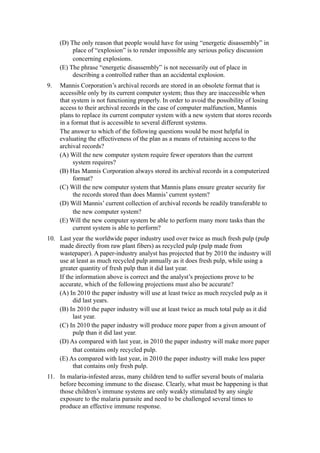 (D) The only reason that people would have for using “energetic disassembly” in
          place of “explosion” is to render impossible any serious policy discussion
          concerning explosions.
     (E) The phrase “energetic disassembly” is not necessarily out of place in
          describing a controlled rather than an accidental explosion.
9.   Mannis Corporation’s archival records are stored in an obsolete format that is
     accessible only by its current computer system; thus they are inaccessible when
     that system is not functioning properly. In order to avoid the possibility of losing
     access to their archival records in the case of computer malfunction, Mannis
     plans to replace its current computer system with a new system that stores records
     in a format that is accessible to several different systems.
     The answer to which of the following questions would be most helpful in
     evaluating the effectiveness of the plan as a means of retaining access to the
     archival records?
     (A) Will the new computer system require fewer operators than the current
           system requires?
     (B) Has Mannis Corporation always stored its archival records in a computerized
           format?
     (C) Will the new computer system that Mannis plans ensure greater security for
           the records stored than does Mannis’ current system?
     (D) Will Mannis’ current collection of archival records be readily transferable to
           the new computer system?
     (E) Will the new computer system be able to perform many more tasks than the
           current system is able to perform?
10. Last year the worldwide paper industry used over twice as much fresh pulp (pulp
    made directly from raw plant fibers) as recycled pulp (pulp made from
    wastepaper). A paper-industry analyst has projected that by 2010 the industry will
    use at least as much recycled pulp annually as it does fresh pulp, while using a
    greater quantity of fresh pulp than it did last year.
    If the information above is correct and the analyst’s projections prove to be
    accurate, which of the following projections must also be accurate?
    (A) In 2010 the paper industry will use at least twice as much recycled pulp as it
          did last years.
    (B) In 2010 the paper industry will use at least twice as much total pulp as it did
          last year.
    (C) In 2010 the paper industry will produce more paper from a given amount of
          pulp than it did last year.
    (D) As compared with last year, in 2010 the paper industry will make more paper
          that contains only recycled pulp.
    (E) As compared with last year, in 2010 the paper industry will make less paper
          that contains only fresh pulp.
11. In malaria-infested areas, many children tend to suffer several bouts of malaria
    before becoming immune to the disease. Clearly, what must be happening is that
    those children’s immune systems are only weakly stimulated by any single
    exposure to the malaria parasite and need to be challenged several times to
    produce an effective immune response.
 