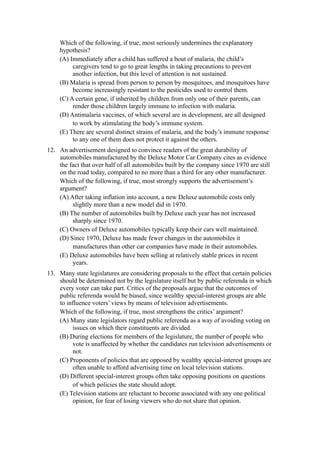 Which of the following, if true, most seriously undermines the explanatory
     hypothesis?
     (A) Immediately after a child has suffered a bout of malaria, the child’s
          caregivers tend to go to great lengths in taking precautions to prevent
          another infection, but this level of attention is not sustained.
     (B) Malaria is spread from person to person by mosquitoes, and mosquitoes have
          become increasingly resistant to the pesticides used to control them.
     (C) A certain gene, if inherited by children from only one of their parents, can
          render those children largely immune to infection with malaria.
     (D) Antimalaria vaccines, of which several are in development, are all designed
          to work by stimulating the body’s immune system.
     (E) There are several distinct strains of malaria, and the body’s immune response
          to any one of them does not protect it against the others.
12. An advertisement designed to convince readers of the great durability of
    automobiles manufactured by the Deluxe Motor Car Company cites as evidence
    the fact that over half of all automobiles built by the company since 1970 are still
    on the road today, compared to no more than a third for any other manufacturer.
    Which of the following, if true, most strongly supports the advertisement’s
    argument?
    (A) After taking inflation into account, a new Deluxe automobile costs only
         slightly more than a new model did in 1970.
    (B) The number of automobiles built by Deluxe each year has not increased
         sharply since 1970.
    (C) Owners of Deluxe automobiles typically keep their cars well maintained.
    (D) Since 1970, Deluxe has made fewer changes in the automobiles it
         manufactures than other car companies have made in their automobiles.
    (E) Deluxe automobiles have been selling at relatively stable prices in recent
         years.
13. Many state legislatures are considering proposals to the effect that certain policies
    should be determined not by the legislature itself but by public referenda in which
    every voter can take part. Critics of the proposals argue that the outcomes of
    public referenda would be biased, since wealthy special-interest groups are able
    to influence voters’ views by means of television advertisements.
    Which of the following, if true, most strengthens the critics’ argument?
    (A) Many state legislators regard public referenda as a way of avoiding voting on
          issues on which their constituents are divided.
    (B) During elections for members of the legislature, the number of people who
          vote is unaffected by whether the candidates run television advertisements or
          not.
    (C) Proponents of policies that are opposed by wealthy special-interest groups are
          often unable to afford advertising time on local television stations.
    (D) Different special-interest groups often take opposing positions on questions
          of which policies the state should adopt.
    (E) Television stations are reluctant to become associated with any one political
          opinion, for fear of losing viewers who do not share that opinion.
 
