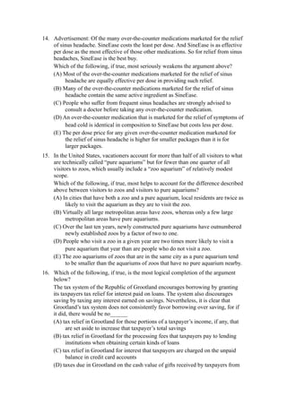 14. Advertisement: Of the many over-the-counter medications marketed for the relief
    of sinus headache. SineEase costs the least per dose. And SineEase is as effective
    per dose as the most effective of those other medications. So for relief from sinus
    headaches, SineEase is the best buy.
    Which of the following, if true, most seriously weakens the argument above?
    (A) Most of the over-the-counter medications marketed for the relief of sinus
         headache are equally effective per dose in providing such relief.
    (B) Many of the over-the-counter medications marketed for the relief of sinus
         headache contain the same active ingredient as SineEase.
    (C) People who suffer from frequent sinus headaches are strongly advised to
         consult a doctor before taking any over-the-counter medication.
    (D) An over-the-counter medication that is marketed for the relief of symptoms of
         head cold is identical in composition to SineEase but costs less per dose.
    (E) The per dose price for any given over-the-counter medication marketed for
         the relief of sinus headache is higher for smaller packages than it is for
         larger packages.
15. In the United States, vacationers account for more than half of all visitors to what
    are technically called “pure aquariums” but for fewer than one quarter of all
    visitors to zoos, which usually include a “zoo aquarium” of relatively modest
    scope.
    Which of the following, if true, most helps to account for the difference described
    above between visitors to zoos and visitors to pure aquariums?
    (A) In cities that have both a zoo and a pure aquarium, local residents are twice as
         likely to visit the aquarium as they are to visit the zoo.
    (B) Virtually all large metropolitan areas have zoos, whereas only a few large
         metropolitan areas have pure aquariums.
    (C) Over the last ten years, newly constructed pure aquariums have outnumbered
         newly established zoos by a factor of two to one.
    (D) People who visit a zoo in a given year are two times more likely to visit a
         pure aquarium that year than are people who do not visit a zoo.
    (E) The zoo aquariums of zoos that are in the same city as a pure aquarium tend
         to be smaller than the aquariums of zoos that have no pure aquarium nearby.
16. Which of the following, if true, is the most logical completion of the argument
    below?
    The tax system of the Republic of Grootland encourages borrowing by granting
    its taxpayers tax relief for interest paid on loans. The system also discourages
    saving by taxing any interest earned on savings. Nevertheless, it is clear that
    Grootland’s tax system does not consistently favor borrowing over saving, for if
    it did, there would be no______
    (A) tax relief in Grootland for those portions of a taxpayer’s income, if any, that
          are set aside to increase that taxpayer’s total savings
    (B) tax relief in Grootland for the processing fees that taxpayers pay to lending
          institutions when obtaining certain kinds of loans
    (C) tax relief in Grootland for interest that taxpayers are charged on the unpaid
          balance in credit card accounts
    (D) taxes due in Grootland on the cash value of gifts received by taxpayers from
 