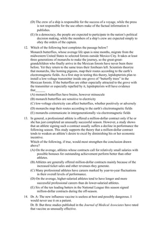 (D) The crew of a ship is responsible for the success of a voyage, while the press
          is not responsible for the use others make of the factual information it
          publishes.
     (E) In a democracy, the people are expected to participate in the nation’s political
          decision making, while the members of a ship’s crew are expected simply to
          obey the orders of the captain.
12. Which of the following best completes the passage below?
    Monarch butterflies, whose average life span is nine months, migrate from the
    midwestern United States to selected forests outside Mexico City. It takes at least
    three generations of monarchs to make the journey, so the great-great-
    grandchildren who finally arrive in the Mexican forests have never been there
    before. Yet they return to the same trees their forebears left. Scientists theorize
    that monarchs, like homing pigeons, map their routes according to the earth’s
    electromagnetic fields. As a first step in testing this theory, lepidopterists plan to
    install a low-voltage transmitter inside one grove of “butterfly trees” in the
    Mexican forests. If the butterflies are either especially attracted to the grove with
    the transmitter or especially repelled by it, lepidopterists will have evidence
    that______
    (A) monarch butterflies have brains, however minuscule
    (B) monarch butterflies are sensitive to electricity
    (C) low-voltage electricity can affect butterflies, whether positively or adversely
    (D) monarchs map their routes according to the earth’s electromagnetic fields
    (E) monarchs communicate in intergenerationally via electromagnetic fields
13. In general, a professional athlete is offered a million-dollar contract only if he or
    she has just completed an unusually successful season. However, a study shows
    that an athlete signing such a contract usually suffers a decline in performance the
    following season. This study supports the theory that a million-dollar contract
    tends to weaken an athlete’s desire to excel by diminishing his or her economic
    incentive.
    Which of the following, if true, would most strengthen the conclusion drawn
    above?
    (A) On the average, athletes whose contracts call for relatively small salaries with
         possible bonuses for outstanding achievement perform better than other
         athletes.
    (B) Athletes are generally offered million-dollar contracts mainly because of the
         increased ticket sales and other revenues they generate.
    (C) Many professional athletes have careers marked by year-to-year fluctuations
         in their overall levels of performance.
    (D) On the average, higher-salaried athletes tend to have longer and more
         successful professional careers than do lower-salaried athletes.
    (E) Six of the ten leading batters in the National League this season signed
         million-dollar contracts during the off-season.
14. Dr. A: The new influenza vaccine is useless at best and possibly dangerous. I
    would never use it on a patient.
    Dr. B: But three studies published in the Journal of Medical Associates have rated
    that vaccine as unusually effective.
 