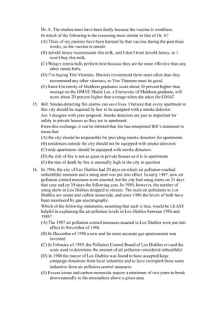 Dr. A: The studies must have been faulty because the vaccine is worthless.
    In which of the following is the reasoning most similar to that of Dr. A?
    (A) Three of my patients have been harmed by that vaccine during the past three
         weeks, so the vaccine is unsafe.
    (B) Jerrold Jersey recommends this milk, and I don’t trust Jerrold Jersey, so I
         won’t buy this milk.
    (C) Wingzz tennis balls perform best because they are far more effective than any
         other tennis balls.
    (D) I’m buying Vim Vitamins. Doctors recommend them more often than they
         recommend any other vitamins, so Vim Vitamins must be good.
    (E) Since University of Muldoon graduates score about 20 percent higher than
         average on the GMAT, Sheila Lee, a University of Muldoon graduate, will
         score about 20 percent higher than average when she takes the GMAT.
15. Bill: Smoke-detecting fire alarms can save lives. I believe that every apartment in
    this city should be required by law to be equipped with a smoke detector.
    Joe: I disagree with your proposal. Smoke detectors are just as important for
    safety in private houses as they are in apartment.
    From this exchange, it can be inferred that Joe has interpreted Bill’s statement to
    mean that
    (A) the city should be responsible for providing smoke detectors for apartments
    (B) residences outside the city should not be equipped with smoke detectors
    (C) only apartments should be equipped with smoke detectors
    (D) the risk of fire is not as great in private houses as it is in apartments
    (E) the rate of death by fire is unusually high in the city in question
16. In 1986, the city of Los Diablos had 20 days on which air pollution reached
    unhealthful amounts and a smog alert was put into effect. In early 1987, new air
    pollution control measures were enacted, but the city had smog alerts on 31 days
    that year and on 39 days the following year. In 1989, however, the number of
    smog alerts in Los Diablos dropped to sixteen. The main air pollutants in Los
    Diablos are ozone and carbon monoxide, and since 1986 the levels of both have
    been monitored by gas spectrography.
    Which of the following statements, assuming that each is true, would be LEAST
    helpful in explaining the air pollution levels in Los Diablos between 1986 and
    1989?
    (A) The 1987 air pollution control measures enacted in Los Diablos were put into
         effect in November of 1988.
    (B) In December of 1988 a new and far more accurate gas spectrometer was
         invented.
    (C) In February of 1989, the Pollution Control Board of Los Diablos revised the
         scale used to determine the amount of air pollution considered unhealthful.
    (D) In 1988 the mayor of Los Diablos was found to have accepted large
         campaign donations from local industries and to have exempted those same
         industries from air pollution control measures.
    (E) Excess ozone and carbon monoxide require a minimum of two years to break
         down naturally in the atmosphere above a given area.
 