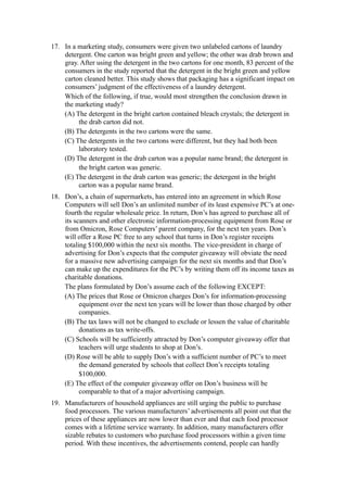 17. In a marketing study, consumers were given two unlabeled cartons of laundry
    detergent. One carton was bright green and yellow; the other was drab brown and
    gray. After using the detergent in the two cartons for one month, 83 percent of the
    consumers in the study reported that the detergent in the bright green and yellow
    carton cleaned better. This study shows that packaging has a significant impact on
    consumers’ judgment of the effectiveness of a laundry detergent.
    Which of the following, if true, would most strengthen the conclusion drawn in
    the marketing study?
    (A) The detergent in the bright carton contained bleach crystals; the detergent in
         the drab carton did not.
    (B) The detergents in the two cartons were the same.
    (C) The detergents in the two cartons were different, but they had both been
         laboratory tested.
    (D) The detergent in the drab carton was a popular name brand; the detergent in
         the bright carton was generic.
    (E) The detergent in the drab carton was generic; the detergent in the bright
         carton was a popular name brand.
18. Don’s, a chain of supermarkets, has entered into an agreement in which Rose
    Computers will sell Don’s an unlimited number of its least expensive PC’s at one-
    fourth the regular wholesale price. In return, Don’s has agreed to purchase all of
    its scanners and other electronic information-processing equipment from Rose or
    from Omicron, Rose Computers’ parent company, for the next ten years. Don’s
    will offer a Rose PC free to any school that turns in Don’s register receipts
    totaling $100,000 within the next six months. The vice-president in charge of
    advertising for Don’s expects that the computer giveaway will obviate the need
    for a massive new advertising campaign for the next six months and that Don’s
    can make up the expenditures for the PC’s by writing them off its income taxes as
    charitable donations.
    The plans formulated by Don’s assume each of the following EXCEPT:
    (A) The prices that Rose or Omicron charges Don’s for information-processing
          equipment over the next ten years will be lower than those charged by other
          companies.
    (B) The tax laws will not be changed to exclude or lessen the value of charitable
          donations as tax write-offs.
    (C) Schools will be sufficiently attracted by Don’s computer giveaway offer that
          teachers will urge students to shop at Don’s.
    (D) Rose will be able to supply Don’s with a sufficient number of PC’s to meet
          the demand generated by schools that collect Don’s receipts totaling
          $100,000.
    (E) The effect of the computer giveaway offer on Don’s business will be
          comparable to that of a major advertising campaign.
19. Manufacturers of household appliances are still urging the public to purchase
    food processors. The various manufacturers’ advertisements all point out that the
    prices of these appliances are now lower than ever and that each food processor
    comes with a lifetime service warranty. In addition, many manufacturers offer
    sizable rebates to customers who purchase food processors within a given time
    period. With these incentives, the advertisements contend, people can hardly
 