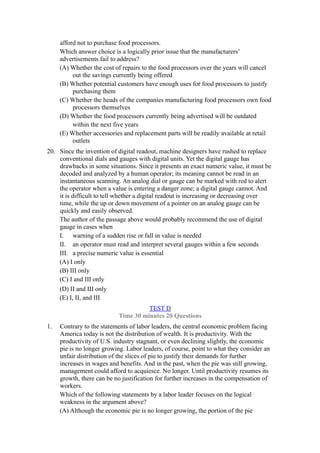 afford not to purchase food processors.
     Which answer choice is a logically prior issue that the manufacturers’
     advertisements fail to address?
     (A) Whether the cost of repairs to the food processors over the years will cancel
          out the savings currently being offered
     (B) Whether potential customers have enough uses for food processors to justify
          purchasing them
     (C) Whether the heads of the companies manufacturing food processors own food
          processors themselves
     (D) Whether the food processors currently being advertised will be outdated
          within the next five years
     (E) Whether accessories and replacement parts will be readily available at retail
          outlets
20. Since the invention of digital readout, machine designers have rushed to replace
    conventional dials and gauges with digital units. Yet the digital gauge has
    drawbacks in some situations. Since it presents an exact numeric value, it must be
    decoded and analyzed by a human operator; its meaning cannot be read in an
    instantaneous scanning. An analog dial or gauge can be marked with red to alert
    the operator when a value is entering a danger zone; a digital gauge cannot. And
    it is difficult to tell whether a digital readout is increasing or decreasing over
    time, while the up or down movement of a pointer on an analog gauge can be
    quickly and easily observed.
    The author of the passage above would probably recommend the use of digital
    gauge in cases when
    I. warning of a sudden rise or fall in value is needed
    II. an operator must read and interpret several gauges within a few seconds
    III. a precise numeric value is essential
    (A) I only
    (B) III only
    (C) I and III only
    (D) II and III only
    (E) I, II, and III
                                      TEST D
                            Time 30 minutes 20 Questions
1.   Contrary to the statements of labor leaders, the central economic problem facing
     America today is not the distribution of wealth. It is productivity. With the
     productivity of U.S. industry stagnant, or even declining slightly, the economic
     pie is no longer growing. Labor leaders, of course, point to what they consider an
     unfair distribution of the slices of pie to justify their demands for further
     increases in wages and benefits. And in the past, when the pie was still growing,
     management could afford to acquiesce. No longer. Until productivity resumes its
     growth, there can be no justification for further increases in the compensation of
     workers.
     Which of the following statements by a labor leader focuses on the logical
     weakness in the argument above?
     (A) Although the economic pie is no longer growing, the portion of the pie
 