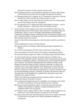 allocated to American workers remains unjustly small.
     (B) If management fails to accommodate the demands of workers, labor leaders
          will be forced to call strikes that will cripple the operation of industry.
     (C) Although productivity is stagnant, the U.S. population is growing, so that the
          absolute size of the economic pie continues to grow as well.
     (D) As a labor leader, I can be concerned only with the needs of working people,
          not with the problems faced by management.
     (E) The stagnation of U.S. industry has been caused largely by factors—such as
          foreign competition—beyond the control of American workers.
2.   Freud’s theories of the workings of the mind, while brilliant for their day, were
     formulated before most of this century’s great advances in neurophysiology and
     biochemistry. Today, we have a far deeper understanding of the biological
     components of thought, emotion, and behavior than was dreamed of eighty years
     ago. It would be foolish to continue parroting Freud’s psychological theories as if
     these advances had never occurred.
     It can be inferred from the passage above that the author would be most likely to
     favor
     (A) the abandonment of most of Freud’s theories
     (B) a greater reliance on biological rather than psychological explanations of
           behavior
     (C) a critical reexamination of Freud’s place in the history of psychology
     (D) a reexamination of Freud’s theories in the light of contemporary biology
     (E) increased financial support for studies in neurophysiology and biochemistry
3.   To avoid a hostile takeover attempt, the board of directors of Wellco, Inc., a
     provider of life and health insurance, planned to take out large loans and use them
     to purchase a publishing company, a chocolate factory, and a nationwide chain of
     movie theaters. The directors anticipated that these purchase initially would
     plunge the corporation deep into debt, rendering it unattractive to those who
     wanted to take it over, but that steadily rising insurance rates would allow the
     company to pay off the debt within five years. Meanwhile, revenues from the
     three new businesses would enable the corporation as a whole to continue to meet
     its increased operating expenses. Ultimately, according o the directors’ plan, the
     diversification would strengthen the corporation by varying the sources and
     schedules of its annual revenues.
     Which of the following, assuming that all are equally possible, would most
     enhance the chances of the plan’s success?
     (A) A widespread drought decreases the availability of cacao beans, from which
           chocolate is manufacture, diving up chocolate prices worldwide.
     (B) New government regulations require a 30 percent across-the-board rate
           rollback of all insurance companies, to begin immediately and to be
           completed within a five-year period.
     (C) Congress enacts a statute, effective after six months, making it illegal for any
           parent not to carry health insurance coverage for his or her child.
     (D) Large-screen televisions drop dramatically in price due to surprise alterations
           in trade barriers with Japan; movie theater attendance dwindles as a
           consequence.
 
