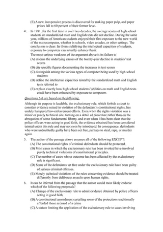 (E) A new, inexpensive process is discovered for making paper pulp, and paper
          prices fall to 60 percent of their former level.
4.   In 1981, for the first time in over two decades, the average scores of high school
     students on standardized math and English tests did not decline. During the same
     year, millions of American students enjoyed their first exposure to the new world
     of the microcomputer, whether in schools, video arcades, or other settings. The
     conclusion is clear: far from stultifying the intellectual capacities of students,
     exposure to computers can actually enhance them.
     The most serious weakness of the argument above is its failure to
     (A) discuss the underlying causes of the twenty-year decline in students’ test
          scores
     (B) cite specific figures documenting the increases in test scores
     (C) distinguish among the various types of computer being used by high school
          students
     (D) define the intellectual capacities tested by the standardized math and English
          tests referred to
     (E) explain exactly how high school students’ abilities on math and English tests
          could have been enhanced by exposure to computers
Questions 5-6 are based on the following.
Although its purpose is laudable, the exclusionary rule, which forbids a court to
consider evidence seized in violation of the defendant’s constitutional rights, has
unduly hampered law-enforcement efforts. Even when the rights violation was a
minor or purely technical one, turning on a detail of procedure rather than on the
abrogation of some fundamental liberty, and even when it has been clear that the
police officers were acting in good faith, the evidence obtained has been considered
tainted under this rule and may not even by introduced. In consequence, defendants
who were undoubtedly guilty have been set free, perhaps to steal, rape, or murder
again.
5.   The author of the passage above assumes all of the following EXCEPT:
     (A) The constitutional rights of criminal defendants should be protected.
     (B) Most cases in which the exclusionary rule has been invoked have involved
          purely technical violations of constitutional principles.
     (C) The number of cases whose outcome has been affected by the exclusionary
          rule is significant.
     (D) Some of the defendants set free under the exclusionary rule have been guilty
          of serious criminal offenses.
     (E) Merely technical violations of the rules concerning evidence should be treated
          differently from deliberate assaults upon human rights.
6.   It can be inferred from the passage that the author would most likely endorse
     which of the following proposals?
     (A) Change of the exclusionary rule to admit evidence obtained by police officers
          acting in good faith
     (B) A constitutional amendment curtailing some of the protections traditionally
          afforded those accused of a crime
     (C) A statute limiting the application of the exclusionary rule to cases involving
 
