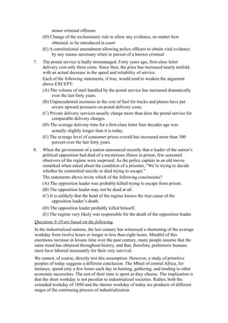 minor criminal offenses
     (D) Change of the exclusionary rule to allow any evidence, no matter how
          obtained, to be introduced in court
     (E) A constitutional amendment allowing police officers to obtain vital evidence
          by any means necessary when in pursuit of a known criminal
7.   The postal service is badly mismanaged. Forty years ago, first-class letter
     delivery cost only three cents. Since then, the price has increased nearly tenfold,
     with an actual decrease in the speed and reliability of service.
     Each of the following statements, if true, would tend to weaken the argument
     above EXCEPT:
     (A) The volume of mail handled by the postal service has increased dramatically
          over the last forty years.
     (B) Unprecedented increases in the cost of fuel for trucks and planes have put
          severe upward pressures on postal delivery costs.
     (C) Private delivery services usually charge more than does the postal service for
          comparable delivery charges.
     (D) The average delivery time for a first-class letter four decades ago was
          actually slightly longer than it is today.
     (E) The average level of consumer prices overall has increased more than 300
          percent over the last forty years.
8.   When the government of a nation announced recently that a leader of the nation’s
     political opposition had died of a mysterious illness in prison, few seasoned
     observers of the regime were surprised. As the police captain in an old movie
     remarked when asked about the condition of a prisoner, “We’re trying to decide
     whether he committed suicide or died trying to escape.”
     The statements above invite which of the following conclusions?
     (A) The opposition leader was probably killed trying to escape from prison.
     (B) The opposition leader may not be dead at all.
     (C) It is unlikely that the head of the regime knows the true cause of the
          opposition leader’s death.
     (D) The opposition leader probably killed himself.
     (E) The regime very likely was responsible for the death of the opposition leader.
Questions 9-10 are based on the following.
In the industrialized nations, the last century has witnessed a shortening of the average
workday from twelve hours or longer to less than eight hours. Mindful of this
enormous increase in leisure time over the past century, many people assume that the
same trend has obtained throughout history, and that, therefore, prehistoric humans
must have labored incessantly for their very survival.
We cannot, of course, directly test this assumption. However, a study of primitive
peoples of today suggests a different conclusion. The Mbuti of central Africa, for
instance, spend only a few hours each day in hunting, gathering, and tending to other
economic necessities. The rest of their time is spent as they choose. The implication is
that the short workday is not peculiar to industrialized societies. Rather, both the
extended workday of 1880 and the shorter workday of today are products of different
stages of the continuing process of industrialization.
 