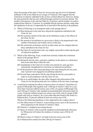 Since the passage of the state’s Clean Air Act ten years ago, the level of industrial
pollutants in the air has fallen by an average of 18 percent. This suggests that the
restrictions on industry embodied in the act have worked effectively. However, during
the same period the state has also suffered through a period of economic decline. The
number of businesses in the state has fallen by 10 percent, and the number of workers
employed has fallen by 12 percent. It is probable that the business decline, rather than
the regulations in the act, is responsible for at least half of the decline in the pollution.
12. Which of following is an assumption made in the passage above?
    (A) Most businesses in the state have obeyed the regulations embodied in the
         Clean Air Act.
    (B) The economic decline of the state can be attributed, in part, to the effects of
         the Clean Air Act.
    (C) The amount of air pollution in a given area is likely to be proportional to the
         number of businesses and workers active in that area.
    (D) The restrictions on business activity in other states are less stringent than are
         those embodied in the Clean Air Act.
    (E) The Clean Air Act has been only very slightly successful in achieving the goal
         of reduced air pollution.
13. Which of the following, if true, would most seriously weaken the conclusion
    drawn in the passage above?
    (A) During the last ten years, economic conditions in the nation as a whole have
         been worse than those within the state.
    (B) Amendments to the Clean Air Act that were enacted six years ago have
         substantially strengthened its restrictions on industrial air pollution.
    (C) Of the businesses that ceased operating in the state during the last ten years,
         only 5 percent were engaged in air-polluting industries.
    (D) Several large corporations left the state during the last ten years partly in
         order to avoid compliance with the Clean Air Act.
    (E) Due to its small budget, the state office charged with enforcement of the
         Clean Air Act has prosecuted only two violators of the law since its passage.
14. A nutritionist studying the effects of massive doses of vitamin C found that of a
    group of 600 people who regularly took 1,500 mg of vitamin C daily for a year,
    fewer than 9 percent suffered serious cases of flu; of a group of 600 people who
    took 250 mg of vitamin C (the standard recommended daily allowance) daily for
    a year, 34 percent suffered at least one serious case of flu; and of a group of 600
    people who took no vitamin C for a year (other than that found in the foods in a
    balanced diet), 32 percent suffered at least one serious case of flu.
    Which of the following hypotheses is best supported by the evidence above?
    (A) The effectiveness of vitamin C in preventing serious cases of flu increases in
         direct proportion to the amount of vitamin C taken.
    (B) Vitamin C is helpful in preventing disease.
    (C) Doses of vitamin C that exceed the standard recommended daily allowance
         by 500 percent will reduce the incidence of serious cases of flu by 25
         percent.
     (D) Massive doses of vitamin C can help to prevent serious case of flu.
     (E) A balanced diet contains less than 250 mg of vitamin C.
 
