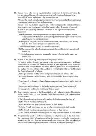 15. Susan: Those who oppose experimentation on animals do not properly value the
    preservation of human life. Although animal suffering is unfortunate, it is
    justifiable if it can lead to cures for human ailments.
    Melvin: But much animal experimentation involves testing of ordinary consumer
    products such as soaps, dyes, and cosmetics.
    Susan: These experiments are justifiable on the same grounds, since cleanliness,
    convenience, and beauty are worthwhile human values deserving of support.
    Which of the following is the best statement of the logical flaw in Susan’s
    argument?
    (A) Her claim that animal experimentation is justifiable if it supports human
          values contradicts her claim that such experimentation is justifiable only if it
          leads to cures for human ailments.
    (B) She places a higher value on human cleanliness, convenience, and beauty
          than she does on the preservation of animal life.
    (C) She uses the word “value” in two different senses.
    (D) She assumes that all ordinary consumer products aid in the preservation of
          human life.
    (E) She fails to show how mere support for human values actually preserves
          human lives.
16. Which of the following best completes the passage below?
    As long as savings deposits are insured by the government, depositors will have
    no incentive to evaluate the financial strength of a savings bank. Yield alone will
    influence their choice of bank. To attract deposits, banks will be forced to offer
    the highest possible interest rates. And since paying higher rates inevitably strains
    the financial strength of a bank, ______
    (A) the government will be forced o impose limitations on interest rates
    (B) deposit insurance will ultimately lead to the financial weakening of many
          banks
    (C) savers will be forced to choose between deposit insurance and higher interest
          rates
    (D) deposits will tend to go to the banks with the greatest financial strength
    (E) bank profits will tend to rise to ever-higher levels
17. Every painting hanging in the Hoular Gallery is by a French painter. No painting
    in the Hoular Gallery is by a Vorticist. Only Vorticists use acrylic monochromes
    in their works.
    If the information above is true, which of the following must also be true?
    (A) No French painters are Vorticists.
    (B) All Vorticists use acrylic monochromes in their works.
    (C) Some French painters do not use acrylic monochromes in their works.
     (D) No French painters use acrylic monochromes in their works.
     (E) All French painters who use acrylics use acrylic monochromes in their works.
18. We commonly speak of aesthetic judgments as subjective, and in the short term
    they are, since critics often disagree about the value of a particular contemporary
    work of art. But over time, the subjective element disappears. When works of art
    have continued to delight audiences for centuries, as have the paintings of
 