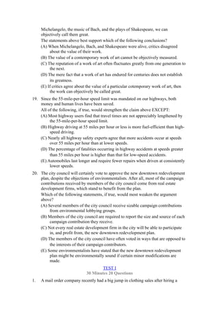 Michelangelo, the music of Bach, and the plays of Shakespeare, we can
     objectively call them great.
     The statements above best support which of the following conclusions?
     (A) When Michelangelo, Bach, and Shakespeare were alive, critics disagreed
          about the value of their work.
     (B) The value of a contemporary work of art cannot be objectively measured.
     (C) The reputation of a work of art often fluctuates greatly from one generation to
          the next.
     (D) The mere fact that a work of art has endured for centuries does not establish
          its greatness.
     (E) If critics agree about the value of a particular cotemporary work of art, then
          the work can objectively be called great.
19. Since the 55-mile-per-hour speed limit was mandated on our highways, both
    money and human lives have been saved.
    All of the following, if true, would strengthen the claim above EXCEPT:
    (A) Most highway users find that travel times are not appreciably lengthened by
         the 55-mile-per-hour speed limit.
    (B) Highway driving at 55 miles per hour or less is more fuel-efficient than high-
         speed driving.
    (C) Nearly all highway safety experts agree that more accidents occur at speeds
         over 55 miles per hour than at lower speeds.
    (D) The percentage of fatalities occurring in highway accidents at speeds greater
         than 55 miles per hour is higher than that for low-speed accidents.
    (E) Automobiles last longer and require fewer repairs when driven at consistently
         lower speeds.
20. The city council will certainly vote to approve the new downtown redevelopment
    plan, despite the objections of environmentalists. After all, most of the campaign
    contributions received by members of the city council come from real estate
    development firms, which stand to benefit from the plan.
    Which of the following statements, if true, would most weaken the argument
    above?
    (A) Several members of the city council receive sizable campaign contributions
         from environmental lobbying groups.
    (B) Members of the city council are required to report the size and source of each
         campaign contribution they receive.
    (C) Not every real estate development firm in the city will be able to participate
         in, and profit from, the new downtown redevelopment plan.
    (D) The members of the city council have often voted in ways that are opposed to
         the interests of their campaign contributors.
    (E) Some environmentalists have stated that the new downtown redevelopment
         plan might be environmentally sound if certain minor modifications are
         made.
                                       TEST I
                               30 Minutes 20 Questions
1.   A mail order company recently had a big jump in clothing sales after hiring a
 