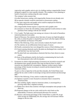 copywriter and a graphic artist to give its clothing catalog a magazinelike format
     designed to appeal to a more upscale clientele. The company is now planning to
     launch a housewares catalog using the same concept.
     The company’s plan assumes that
     (A) other housewares catalogs with magazinelike formats do not already exist
     (B) an upscale clientele would be interested in a housewares catalog
     (C) the same copywriter and graphic artist could be employed for both the
          clothing and housewares catalogs
     (D) a magazinelike format requires a copywriter and a graphic artist
     (E) customers to whom the old clothing catalog appealed would continue to make
          purchases from catalogs with the new format
2.   Civic Leader: The high cancer rate among our citizens is the result of hazardous
     material produced at your plant.
     Board of Directors: Our statistics show that rates of cancer are high throughout
     the valley in which the plant is situated because local wells that supply drinking
     water are polluted, not because of the plant.
     Which of the following, if true, most seriously weakens the board’s claims?
     (A) The statistics do not differentiate between types of cancer.
     (B) Nearby communities have not changed the sources of their drinking water.
     (C) Cancer-causing chemicals used at the plant are discharged into a nearby river
          and find their way into local wells.
     (D) The plant both uses and produces chemicals that have been shown to cause
          cancer.
     (E) Some of the pollutants cited by the board as contaminating the local wells
          have been present in the wells for decades.
3.   Economies in which a high percentage of resources are invested in research and
     development show greater growth in the long run than do those in which
     resources are channeled into consumption. Japanese workers spend a higher
     percentage of their income investing in research and development than do
     American workers.
     To grow as fast as Japan has in the past three decades, the United States must
     change the tax code in order to encourage savings and investment and discourage
     debt.
     Which of the following, if true, tends to weaken the argument?
     (A) Japanese research is more focused on consumers than is research by
           American firms.
     (B) Class mobility, highly valued in American culture, is encouraged by a
           growing rather than a stagnant economy.
     (C) Studies have shown that countries with high consumption rates prosper in the
           short run.
     (D) Proposed changes to the tax code could involve strict limits on the
           deductability of interest, and increased allowance for research.
     (E) Because a decreasing percentage of the United States is under 40, an age
           when savings are traditionally low, the savings rate will increase without
           changes to the tax code.
 
