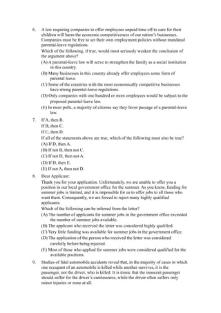 6.   A law requiring companies to offer employees unpaid time off to care for their
     children will harm the economic competitiveness of our nation’s businesses.
     Companies must be free to set their own employment policies without mandated
     parental-leave regulations.
     Which of the following, if true, would most seriously weaken the conclusion of
     the argument above?
     (A) A parental-leave law will serve to strengthen the family as a social institution
          in this country.
     (B) Many businesses in this country already offer employees some form of
          parental leave.
     (C) Some of the countries with the most economically competitive businesses
          have strong parental-leave regulations.
     (D) Only companies with one hundred or more employees would be subject to the
          proposed parental-leave law.
     (E) In most polls, a majority of citizens say they favor passage of a parental-leave
          law.
7.   If A, then B.
     If B, then C.
     If C, then D.
     If all of the statements above are true, which of the following must also be true?
     (A) If D, then A.
     (B) If not B, then not C.
     (C) If not D, then not A.
     (D) If D, then E.
     (E) If not A, then not D.
8.   Dear Applicant:
     Thank you for your application. Unfortunately, we are unable to offer you a
     position in our local government office for the summer. As you know, funding for
     summer jobs is limited, and it is impossible for us to offer jobs to all those who
     want them. Consequently, we are forced to reject many highly qualified
     applicants.
     Which of the following can be inferred from the letter?
     (A) The number of applicants for summer jobs in the government office exceeded
          the number of summer jobs available.
     (B) The applicant who received the letter was considered highly qualified.
     (C) Very little funding was available for summer jobs in the government office.
     (D) The application of the person who received the letter was considered
          carefully before being rejected.
     (E) Most of those who applied for summer jobs were considered qualified for the
          available positions.
9.   Studies of fatal automobile accidents reveal that, in the majority of cases in which
     one occupant of an automobile is killed while another survives, it is the
     passenger, not the driver, who is killed. It is ironic that the innocent passenger
     should suffer for the driver’s carelessness, while the driver often suffers only
     minor injuries or none at all.
 