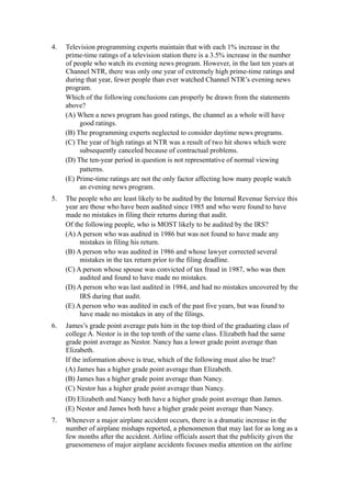 4.   Television programming experts maintain that with each 1% increase in the
     prime-time ratings of a television station there is a 3.5% increase in the number
     of people who watch its evening news program. However, in the last ten years at
     Channel NTR, there was only one year of extremely high prime-time ratings and
     during that year, fewer people than ever watched Channel NTR’s evening news
     program.
     Which of the following conclusions can properly be drawn from the statements
     above?
     (A) When a news program has good ratings, the channel as a whole will have
          good ratings.
     (B) The programming experts neglected to consider daytime news programs.
     (C) The year of high ratings at NTR was a result of two hit shows which were
          subsequently canceled because of contractual problems.
     (D) The ten-year period in question is not representative of normal viewing
          patterns.
     (E) Prime-time ratings are not the only factor affecting how many people watch
          an evening news program.
5.   The people who are least likely to be audited by the Internal Revenue Service this
     year are those who have been audited since 1985 and who were found to have
     made no mistakes in filing their returns during that audit.
     Of the following people, who is MOST likely to be audited by the IRS?
     (A) A person who was audited in 1986 but was not found to have made any
          mistakes in filing his return.
     (B) A person who was audited in 1986 and whose lawyer corrected several
          mistakes in the tax return prior to the filing deadline.
     (C) A person whose spouse was convicted of tax fraud in 1987, who was then
          audited and found to have made no mistakes.
     (D) A person who was last audited in 1984, and had no mistakes uncovered by the
          IRS during that audit.
     (E) A person who was audited in each of the past five years, but was found to
          have made no mistakes in any of the filings.
6.   James’s grade point average puts him in the top third of the graduating class of
     college A. Nestor is in the top tenth of the same class. Elizabeth had the same
     grade point average as Nestor. Nancy has a lower grade point average than
     Elizabeth.
     If the information above is true, which of the following must also be true?
     (A) James has a higher grade point average than Elizabeth.
     (B) James has a higher grade point average than Nancy.
     (C) Nestor has a higher grade point average than Nancy.
     (D) Elizabeth and Nancy both have a higher grade point average than James.
     (E) Nestor and James both have a higher grade point average than Nancy.
7.   Whenever a major airplane accident occurs, there is a dramatic increase in the
     number of airplane mishaps reported, a phenomenon that may last for as long as a
     few months after the accident. Airline officials assert that the publicity given the
     gruesomeness of major airplane accidents focuses media attention on the airline
 
