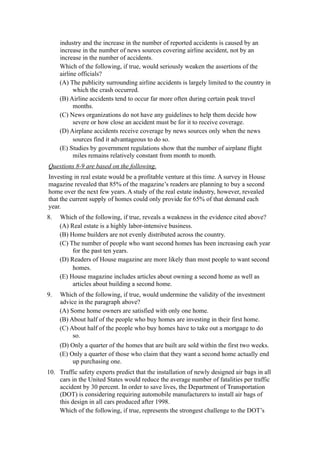 industry and the increase in the number of reported accidents is caused by an
     increase in the number of news sources covering airline accident, not by an
     increase in the number of accidents.
     Which of the following, if true, would seriously weaken the assertions of the
     airline officials?
     (A) The publicity surrounding airline accidents is largely limited to the country in
           which the crash occurred.
     (B) Airline accidents tend to occur far more often during certain peak travel
           months.
     (C) News organizations do not have any guidelines to help them decide how
           severe or how close an accident must be for it to receive coverage.
     (D) Airplane accidents receive coverage by news sources only when the news
           sources find it advantageous to do so.
     (E) Studies by government regulations show that the number of airplane flight
           miles remains relatively constant from month to month.
Questions 8-9 are based on the following.
Investing in real estate would be a profitable venture at this time. A survey in House
magazine revealed that 85% of the magazine’s readers are planning to buy a second
home over the next few years. A study of the real estate industry, however, revealed
that the current supply of homes could only provide for 65% of that demand each
year.
8.   Which of the following, if true, reveals a weakness in the evidence cited above?
     (A) Real estate is a highly labor-intensive business.
     (B) Home builders are not evenly distributed across the country.
     (C) The number of people who want second homes has been increasing each year
          for the past ten years.
     (D) Readers of House magazine are more likely than most people to want second
          homes.
     (E) House magazine includes articles about owning a second home as well as
          articles about building a second home.
9.   Which of the following, if true, would undermine the validity of the investment
     advice in the paragraph above?
     (A) Some home owners are satisfied with only one home.
     (B) About half of the people who buy homes are investing in their first home.
     (C) About half of the people who buy homes have to take out a mortgage to do
          so.
     (D) Only a quarter of the homes that are built are sold within the first two weeks.
     (E) Only a quarter of those who claim that they want a second home actually end
          up purchasing one.
10. Traffic safety experts predict that the installation of newly designed air bags in all
    cars in the United States would reduce the average number of fatalities per traffic
    accident by 30 percent. In order to save lives, the Department of Transportation
    (DOT) is considering requiring automobile manufacturers to install air bags of
    this design in all cars produced after 1998.
    Which of the following, if true, represents the strongest challenge to the DOT’s
 