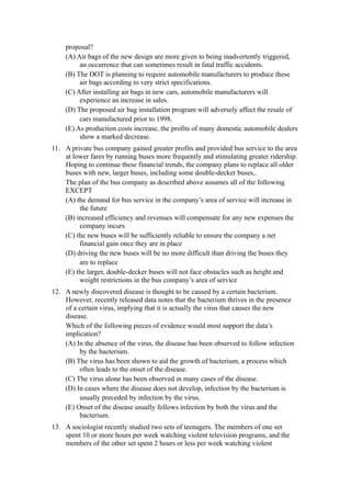 proposal?
    (A) Air bags of the new design are more given to being inadvertently triggered,
         an occurrence that can sometimes result in fatal traffic accidents.
    (B) The DOT is planning to require automobile manufacturers to produce these
         air bags according to very strict specifications.
    (C) After installing air bags in new cars, automobile manufacturers will
         experience an increase in sales.
    (D) The proposed air bag installation program will adversely affect the resale of
         cars manufactured prior to 1998.
    (E) As production costs increase, the profits of many domestic automobile dealers
         show a marked decrease.
11. A private bus company gained greater profits and provided bus service to the area
    at lower fares by running buses more frequently and stimulating greater ridership.
    Hoping to continue these financial trends, the company plans to replace all older
    buses with new, larger buses, including some double-decker buses,.
    The plan of the bus company as described above assumes all of the following
    EXCEPT
    (A) the demand for bus service in the company’s area of service will increase in
         the future
    (B) increased efficiency and revenues will compensate for any new expenses the
         company incurs
    (C) the new buses will be sufficiently reliable to ensure the company a net
         financial gain once they are in place
    (D) driving the new buses will be no more difficult than driving the buses they
         are to replace
    (E) the larger, double-decker buses will not face obstacles such as height and
         weight restrictions in the bus company’s area of service
12. A newly discovered disease is thought to be caused by a certain bacterium.
    However, recently released data notes that the bacterium thrives in the presence
    of a certain virus, implying that it is actually the virus that causes the new
    disease.
    Which of the following pieces of evidence would most support the data’s
    implication?
    (A) In the absence of the virus, the disease has been observed to follow infection
         by the bacterium.
    (B) The virus has been shown to aid the growth of bacterium, a process which
         often leads to the onset of the disease.
    (C) The virus alone has been observed in many cases of the disease.
    (D) In cases where the disease does not develop, infection by the bacterium is
         usually preceded by infection by the virus.
    (E) Onset of the disease usually follows infection by both the virus and the
         bacterium.
13. A sociologist recently studied two sets of teenagers. The members of one set
    spent 10 or more hours per week watching violent television programs, and the
    members of the other set spent 2 hours or less per week watching violent
 