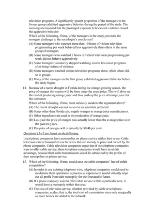 television programs. A significantly greater proportion of the teenagers in the
     former group exhibited aggressive behavior during the period of the study. The
     sociologists reasoned that the prolonged exposure to television violence caused
     the aggressive behavior.
     Which of the following, if true, of the teenagers in the study, provides the
     strongest challenge to the sociologist’s conclusion?
     (A) Some teenagers who watched more than 10 hours of violent television
          programming per week behaved less aggressively than others in the same
          group of teenagers.
     (B) Some teenagers who watched 2 hours of violent television programming per
          week did not behave aggressively.
     (C) Some teenagers voluntarily stopped watching violent television programs
          after being victims of violence.
     (D) Some teenagers watched violent television programs alone, while others did
          so in groups.
     (E) Many of the teenagers in the first group exhibited aggressive behavior before
          the study began.
14. Because of a recent drought in Florida during the orange-growing season, the
    price of oranges this season will be three times the usual price. This will drive up
    the cost of producing orange juice and thus push up the price of orange juice for
    the consumer.
    Which of the following, if true, most seriously weakens the argument above?
    (A) The recent drought was not as severe as scientists predicted.
    (B) States other than Florida also supply oranges to orange juice manufacturers.
    (C) Other ingredients are used in the production of orange juice.
    (D) Last year the price of oranges was actually lower than the average price over
         the past ten years.
    (E) The price of oranges will eventually be $0.48 per crate.
Questions 15-16 are based on the following.
Local phone companies have monopolies on phone service within their areas. Cable
television can be transmitted via the wires that are already in place and owned by the
phone companies. Cable television companies argue that if the telephone companies
were to offer cable service, these telephone companies would have an unfair
advantage, because their cable transmissions could be subsidized by the profits of
their monopolies on phone service.
15. Which of the following, if true, would ease the cable companies’ fear of unfair
    competition?
    (A) In order to use existing telephone wire, telephone companies would need to
         modernize their operations, a process so expensive it would virtually wipe
         out all profit from their monopoly for the foreseeable future.
    (B) If a phone company were to offer cable service within a particular area, it
         would have a monopoly within that area.
    (C) The cost of television service, whether provided by cable or telephone
         companies, scales; that is, the total cost of transmission rises only marginally
         as more homes are added to the network.
 